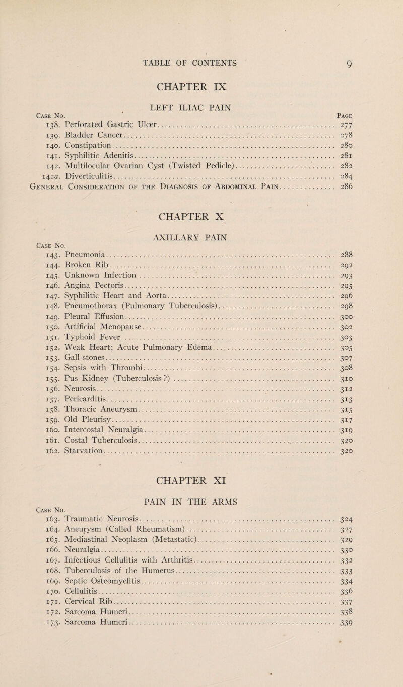 CHAPTER IX LEFT ILIAC PAIN Case No. ' Page 138. Perforated Gastric Ulcer. 277 139. Bladder Cancer.. 278 140. Constipation. 280 141. Syphilitic Adenitis. 281 142. Multilocular Ovarian Cyst (Twisted Pedicle). 282 142a. Diverticulitis. 284 General Consideration of the Diagnosis of Abdominal Pain. 286 CHAPTER X AXILLARY PAIN Case No. 143. Pneumonia. 288 144. Broken Rib. 292 145. Unknown Infection. 293 146. Angina Pectoris. 295 147. Syphilitic Heart and Aorta. 296 148. Pneumothorax (Pulmonary Tuberculosis). 298 149. Pleural Effusion. 300 150. Artificial Menopause. 302 151. Typhoid Fever. 303 152. Weak Heart; Acute Pulmonary Edema. 305 153. Gall-stones. 307 154. Sepsis with Thrombi. 308 155. Pus Kidney (Tuberculosis?). 310 156. Neurosis. 312 157. Pericarditis. 313 158. Thoracic Aneurysm. 315 159. Old Pleurisy. 317 160. Intercostal Neuralgia. 319 161. Costal Tuberculosis.. .... 320 162. Starvation... 320 CHAPTER XI PAIN IN THE ARMS Case No. 163. Traumatic Neurosis. 324 164. Aneurysm (Called Rheumatism). 327 165. Mediastinal Neoplasm (Metastatic). 329 166. Neuralgia. 330 167. Infectious Cellulitis with Arthritis. 332 168. Tuberculosis of the Humerus. 333 169. Septic Osteomyelitis. 334 170. Cellulitis. 336 171. Cervical Rib. 337 172. Sarcoma Humeri. 338 173. Sarcoma Humeri. 339