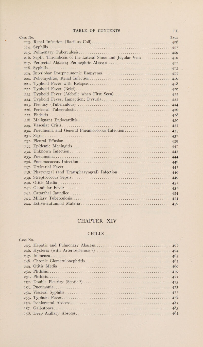 Case No. Page 213. Renal Infection (Bacillus Coli). 406 214. Syphilis. 407 215. Pulmonary Tuberculosis. 409 216. Septic Thrombosis of the Lateral Sinus and Jugular Vein. 410 217. Perirectal Abscess; Perinephric Abscess. 411 218. Syphilis. 413 219. Interlobar Postpneumonic Empyema. 415 220. Poliomyelitis; Renal Infection. 416 221. Typhoid Fever with Relapse. 418 222. Typhoid Fever (Brief). 420 223. Typhoid Fever (Afebrile when First Seen). 422 224. Typhoid Fever; Impaction; Dysuria. 423 225. Pleurisy (Tuberculous) . 424 226. Pericecal Tuberculosis. 426 227. Phthisis. 428 228. Malignant Endocarditis. 430 229. Vascular Crisis. 432 230. Pneumonia and General Pneumococcus Infection. 435 231. Sepsis. 437 232. Pleural Effusion. 439 233. Epidemic Meningitis. 441 234. Unknown Infection. 443 235. Pneumonia. 444 236. Pneumococcus Infection. 446 237. Urticarial Fever. 447 238. Pharyngeal (and Transpharyngeal) Infection.... 449 239. Streptococcus Sepsis. 449 240. Otitis Media. 451 241. Glandular Fever. 452 242. Catarrhal Jaundice. 454 243. Miliary Tuberculosis. 454 244. Estivo-autumnal Malaria. 456 CHAPTER XIV CHILLS Case No. 245. Flepatic and Pulmonary Abscess. 462 246. Hysteria (with Arteriosclerosis ?). 464 247. Influenza. 465 248. Chronic Glomerulonephritis. 467 249. Otitis Media. 469 250. Phthisis. 470 251. Phthisis. 471 252. Double Pleurisy (Septic ?). 473 253. Pneumonia. 475 254. Visceral Syphilis. 477 255. Typhoid Fever. 478 256. Ischiorectal Abscess. 481 257. Gall-stones. 483 258. Deep Axillary Abscess.. 484