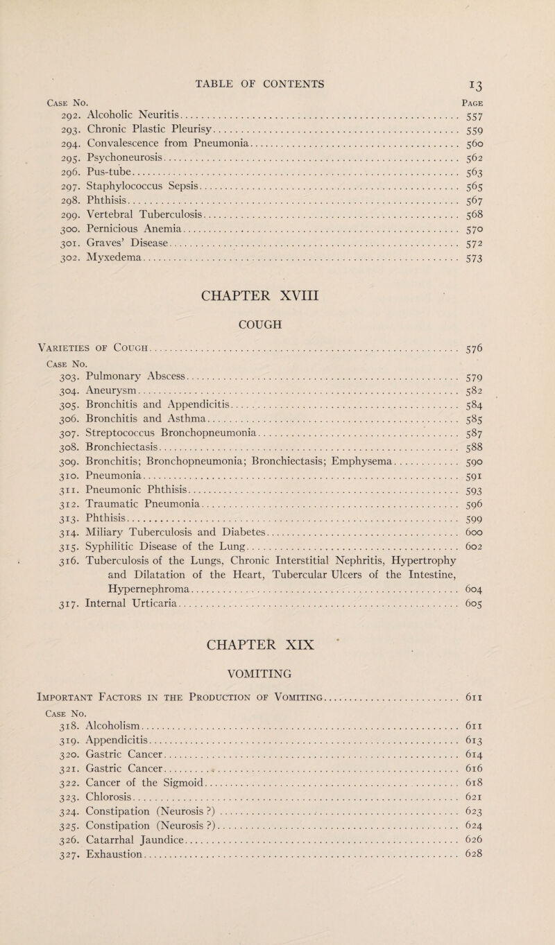 Case No. Page 292. Alcoholic Neuritis. 557 293. Chronic Plastic Pleurisy. 559 294. Convalescence from Pneumonia. 560 295. Psychoneurosis. 562 296. Pus-tube. 563 297. Staphylococcus Sepsis. 565 298. Phthisis. 567 299. Vertebral Tuberculosis. 568 300. Pernicious Anemia. 570 301. Graves’ Disease. 572 302. Myxedema. 573 CHAPTER XVIII COUGH Varieties of Cough. 576 Case No. 303. Pulmonary Abscess. 579 304. Aneurysm. 582 305. Bronchitis and Appendicitis. 584 306. Bronchitis and Asthma. 585 307. Streptococcus Bronchopneumonia. 587 308. Bronchiectasis. 588 309. Bronchitis; Bronchopneumonia; Bronchiectasis; Emphysema. 590 310. Pneumonia. 591 311. Pneumonic Phthisis. 593 312. Traumatic Pneumonia. 596 313. Phthisis. 599 314. Miliary Tuberculosis and Diabetes. 600 315. Syphilitic Disease of the Lung. 602 316. Tuberculosis of the Lungs, Chronic Interstitial Nephritis, Hypertrophy and Dilatation of the Heart, Tubercular Ulcers of the Intestine, Hypernephroma. 604 317. Internal Urticaria. 605 CHAPTER XIX VOMITING Important Factors in the Production of Vomiting. 611 Case No. 318. Alcoholism. 611 319. Appendicitis. 613 320. Gastric Cancer. 614 321. Gastric Cancer. 616 322. Cancer of the Sigmoid. 618 323. Chlorosis. 621 324. Constipation (Neurosis ?). 623 325. Constipation (Neurosis?). 624 326. Catarrhal Jaundice. 626 327. Exhaustion. 628