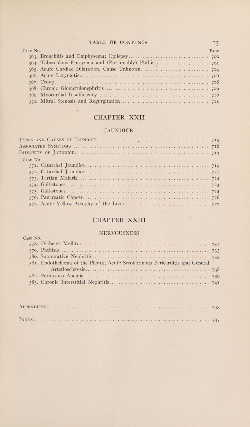 Case No. Page 363. Bronchitis and Emphysema; Epilepsy. 700 364. Tuberculous Empyema and (Presumably) Phthisis. 701 365. Acute Cardiac Dilatation, Cause Unknown. 704 366. Acute Laryngitis.. 706 367. Croup. 708 368. Chronic Glomerulonephritis. 709 369. Myocardial Insufficiency. 710 370. Mitral Stenosis and Regurgitation. 711 % CHAPTER XXII JAUNDICE Types and Causes of Jaundice.,. 715 Associated Symptoms. 716 Intensity of Jaundice. 719 Case No. 371. Catarrhal Jaundice. 719 372. Catarrhal Jaundice.../. 721 373. Tertian Malaria.. .. 722 374. Gall-stones. 723 375. Gall-stones. 724 376. Pancreatic Cancer. 726 377. Acute Yellow Atrophy of the Liver. 727 CHAPTER XXIII NERVOUSNESS Case No. 378. Diabetes Mellitus. 731 379. Phthisis. 733 380. Suppurative Nephritis. 735 381. Endothelioma of the Pleura; Acute Serofibrinous Pericarditis and General Arteriosclerosis. 738 382. Pernicious Anemia. 739 383. Chronic Interstitial Nephritis. 741 Appendices... 743 Index 747