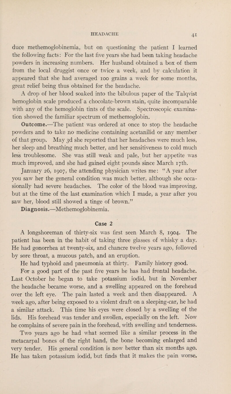 duce methemoglobinemia, but on questioning the patient I learned the following facts: For the last five years she had been taking headache powders in increasing numbers. Her husband obtained a box of them from the local druggist once or twice a week, and by calculation it appeared that she had averaged 100 grains a week for some months, great relief being thus obtained for the headache. A drop of her blood soaked into the bibulous paper of the Talqvist hemoglobin scale produced' a chocolate-brown stain, quite incomparable with any of the hemoglobin tints of the scale. Spectroscopic examina¬ tion showed the familiar spectrum of methemoglobin. Outcome.—The patient was ordered at once to stop the headache powders and to take no medicine containing acetanilid or any member of that group. May 3d she reported that her headaches were much less, her sleep and breathing much better, and her sensitiveness to cold much less troublesome. She was still weak and pale, but her appetite was much improved, and she had gained eight pounds since March 17th. January 26, 1907, the attending physician writes me: “A year after you saw her the general condition was much better, although she occa¬ sionally had severe headaches. The color of the blood was improving, but at the time of the last examination which I made, a year after you saw her, blood still showed a tinge of brown.” D i a gn 0 s i s.—Methemoglobinemia. Case 2 A longshoreman of thirty-six was first seen March 8, 1904. The patient has been in the habit of taking three glasses of whisky a day. He had gonorrhea at twenty-six, and chancre twelve years ago, followed by sore throat, a mucous patch, and an eruption. He had typhoid and pneumonia at thirty. Family history good. For a good part of the past five years he has had frontal headache. Last October he began to take potassium iodid, but in November the headache became worse, and a swelling appeared on the forehead over the left eye. The pain lasted a week and then disappeared. A week ago, after being exposed to a violent draft on a sleeping-car, he had a similar attack. This time his eyes were closed by a swelling of the lids. His forehead was tender and swollen, especially on the left. Now he complains of severe pain in the forehead, with swelling and tenderness. Two years ago he had what seemed like a similar process in the metacarpal bones of the right hand, the bone becoming enlarged and very tender. His general condition is now better than six months ago. He has taken potassium iodid, but finds that it makes the pain worse.