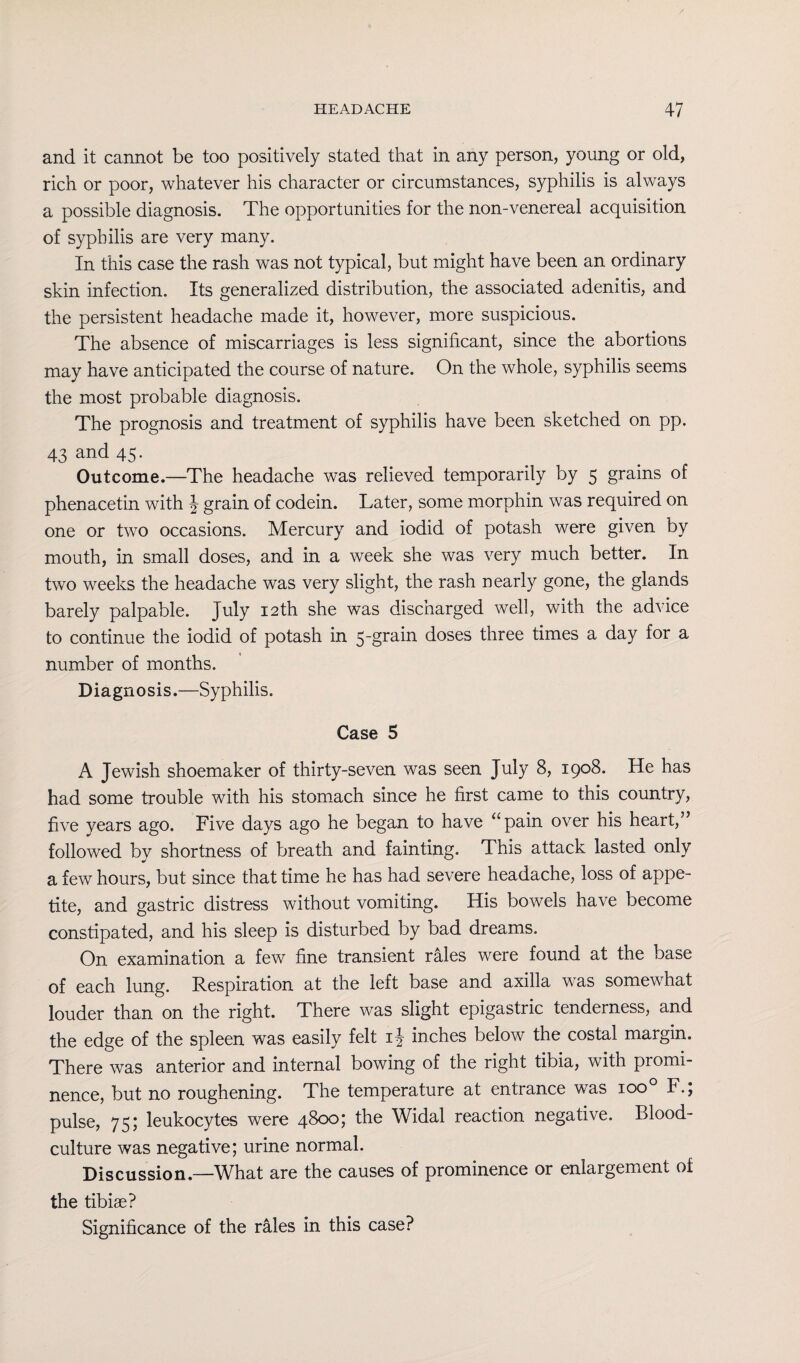 and it cannot be too positively stated that in any person, young or old, rich or poor, whatever his character or circumstances, syphilis is always a possible diagnosis. The opportunities for the non-venereal acquisition of syphilis are very many. In this case the rash was not typical, but might have been an ordinary skin infection. Its generalized distribution, the associated adenitis, and the persistent headache made it, however, more suspicious. The absence of miscarriages is less significant, since the abortions may have anticipated the course of nature. On the whole, syphilis seems the most probable diagnosis. The prognosis and treatment of syphilis have been sketched on pp. 43 and 45- Outcome.—The headache was relieved temporarily by 5 grains of phenacetin with J grain of codein. Later, some morphin was required on one or two occasions. Mercury and iodid of potash were given by mouth, in small doses, and in a week she was very much better. In two weeks the headache was very slight, the rash nearly gone, the glands barely palpable. July 12th she was discharged well, with the advice to continue the iodid of potash in 5-grain doses three times a day for a number of months. Diagnosis.—Syphilis. Case 5 A Jewish shoemaker of thirty-seven was seen July 8, 1908. He has had some trouble with his stomach since he first came to this country, five years ago. Five days ago he began to have “pain over his heart,” followed bv shortness of breath and fainting. This attack lasted only a few hours, but since that time he has had severe headache, loss of appe¬ tite, and gastric distress without vomiting. His bowels have become constipated, and his sleep is disturbed by bad dreams. On examination a few fine transient rales were found at the base of each lung. Respiration at the left base and axilla was somewhat louder than on the right. There was slight epigastric tenderness, and the edge of the spleen was easily felt 1} inches below the costal margin. There was anterior and internal bowing of the right tibia, with promi¬ nence, but no roughening. The temperature at entrance was ioo° F.; pulse, 75; leukocytes were 4800; the Widal reaction negative. Blood- culture was negative; urine normal. Discussion.—What are the causes of prominence or enlargement of the tibiae? Significance of the rales in this case?