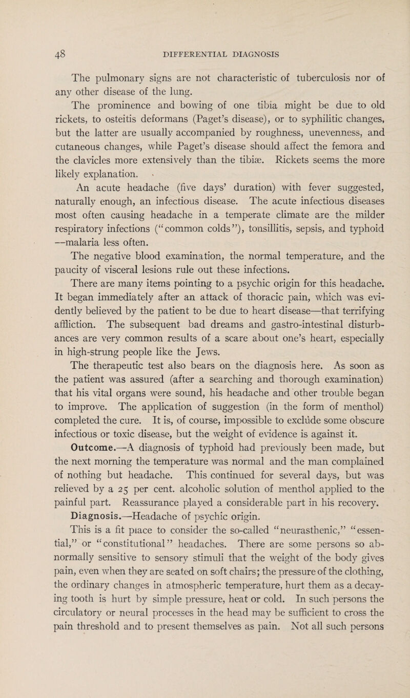 The pulmonary signs are not characteristic of tuberculosis nor of any other disease of the lung. The prominence and bowing of one tibia might be due to old rickets, to osteitis deformans (Paget’s disease), or to syphilitic changes, but the latter are usually accompanied by roughness, unevenness, and cutaneous changes, while Paget’s disease should affect the femora and the clavicles more extensively than the tibiae. Rickets seems the more likely explanation. An acute headache (five days’ duration) with fever suggested, naturally enough, an infectious disease. The acute infectious diseases most often causing headache in a temperate climate are the milder respiratory infections (“common colds”), tonsillitis, sepsis, and typhoid —malaria less often. The negative blood examination, the normal temperature, and the paucity of visceral lesions rule out these infections. There are many items pointing to a psychic origin for this headache. It began immediately after an attack of thoracic pain, which was evi¬ dently believed by the patient to be due to heart disease—that terrifying affliction. The subsequent bad dreams and gastro-intestinal disturb¬ ances are very common results of a scare about one’s heart, especially in high-strung people like the Jews. The therapeutic test also bears on the diagnosis here. As soon as the patient was assured (after a searching and thorough examination) that his vital organs were sound, his headache and other trouble began to improve. The application of suggestion (in the form of menthol) completed the cure. It is, of course, impossible to exclude some obscure infectious or toxic disease, but the weight of evidence is against it. Outcome.—-A diagnosis of typhoid had previously been made, but the next morning the temperature was normal and the man complained of nothing but headache. This continued for several days, but was relieved by a 25 per cent, alcoholic solution of menthol applied to the painful part. Reassurance played a considerable part in his recovery. Diagnosis.—Headache of psychic origin. This is a fit place to consider the so-called “neurasthenic,” “essen¬ tial,” or “constitutional” headaches. There are some persons so ab¬ normally sensitive to sensory stimuli that the weight of the body gives pain, even when they are seated on soft chairs; the pressure of the clothing, the ordinary changes in atmospheric temperature, hurt them as a decay¬ ing tooth is hurt by simple pressure, heat or cold. In such persons the circulatory or neural processes in the head may be sufficient to cross the pain threshold and to present themselves as pain. Not all such persons