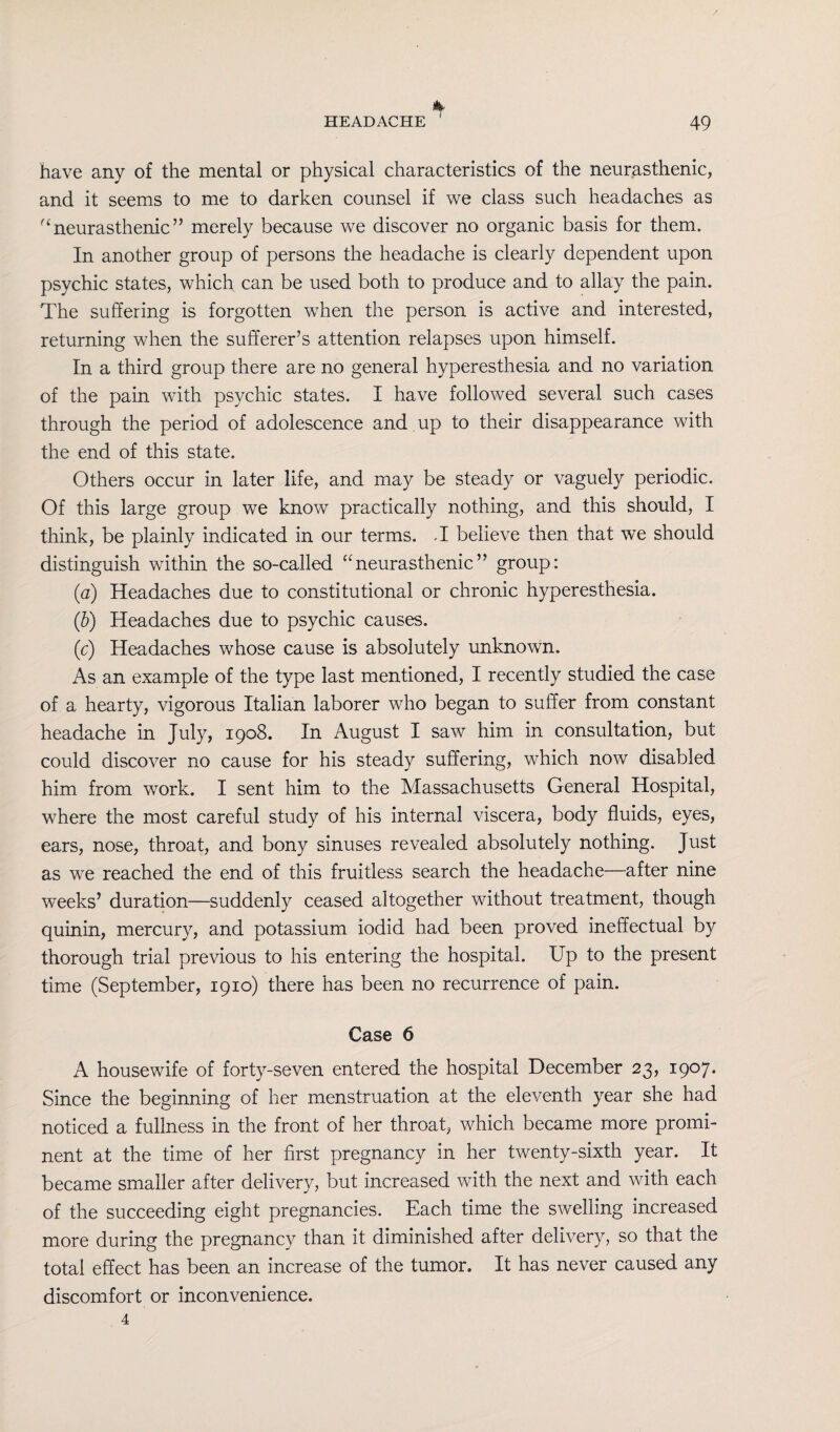 have any of the mental or physical characteristics of the neurasthenic, and it seems to me to darken counsel if we class such headaches as (ineurasthenic” merely because we discover no organic basis for them. In another group of persons the headache is clearly dependent upon psychic states, which can be used both to produce and to allay the pain. The suffering is forgotten when the person is active and interested, returning when the sufferer’s attention relapses upon himself. In a third group there are no general hyperesthesia and no variation of the pain with psychic states. I have followed several such cases through the period of adolescence and up to their disappearance with the end of this state. Others occur in later life, and may be steady or vaguely periodic. Of this large group we know practically nothing, and this should, I think, be plainly indicated in our terms. J believe then that we should distinguish within the so-called “neurasthenic” group: (a) Headaches due to constitutional or chronic hyperesthesia. (b) Headaches due to psychic causes. (c) Headaches whose cause is absolutely unknown. As an example of the type last mentioned, I recently studied the case of a hearty, vigorous Italian laborer who began to suffer from constant headache in July, 1908. In August I saw him in consultation, but could discover no cause for his steady suffering, which now disabled him from work. I sent him to the Massachusetts General Hospital, where the most careful study of his internal viscera, body fluids, eyes, ears, nose, throat, and bony sinuses revealed absolutely nothing. Just as we reached the end of this fruitless search the headache—after nine weeks’ duration—suddenly ceased altogether without treatment, though quinin, mercury, and potassium iodid had been proved ineffectual by thorough trial previous to his entering the hospital. Up to the present time (September, 1910) there has been no recurrence of pain. Case 6 A housewife of forty-seven entered the hospital December 23, 1907. Since the beginning of her menstruation at the eleventh year she had noticed a fullness in the front of her throat, which became more promi¬ nent at the time of her first pregnancy in her twenty-sixth year. It became smaller after delivery, but increased with the next and with each of the succeeding eight pregnancies. Each time the swelling increased more during the pregnancy than it diminished after delivery, so that the total effect has been an increase of the tumor. It has never caused any discomfort or inconvenience. 4