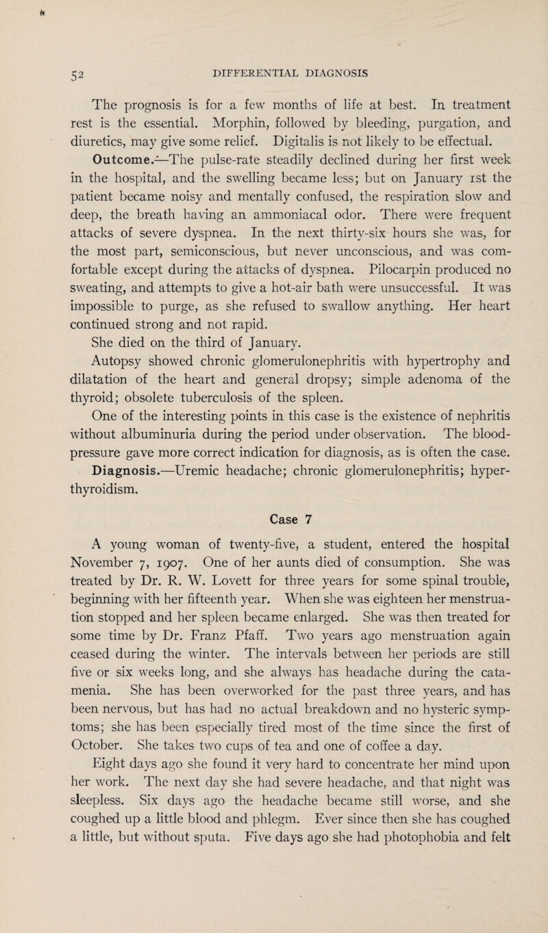The prognosis is for a few months of life at best. In treatment rest is the essential. Morphin, followed by bleeding, purgation, and diuretics, may give some relief. Digitalis is not likely to be effectual. Outcome.—The pulse-rate steadily declined during her first week in the hospital, and the swelling became less; but on January ist the patient became noisy and mentally confused, the respiration slow and deep, the breath having an ammoniacal odor. There were frequent attacks of severe dyspnea. In the next thirty-six hours she was, for the most part, semiconscious, but never unconscious, and was com¬ fortable except during the attacks of dyspnea. Pilocarpin produced no sweating, and attempts to give a hot-air bath were unsuccessful. It was impossible to purge, as she refused to swallow anything. Her heart continued strong and not rapid. She died on the third of January. Autopsy showed chronic glomerulonephritis with hypertrophy and dilatation of the heart and general dropsy; simple adenoma of the thyroid; obsolete tuberculosis of the spleen. One of the interesting points in this case is the existence of nephritis without albuminuria during the period under observation. The blood- pressure gave more correct indication for diagnosis, as is often the case. Diagnosis.—Uremic headache; chronic glomerulonephritis; hyper¬ thyroidism. Case 7 A young woman of twenty-five, a student, entered the hospital November 7, 1907. One of her aunts died of consumption. She was treated by Dr. R. W. Lovett for three years for some spinal trouble, beginning with her fifteenth year. When she was eighteen her menstrua¬ tion stopped and her spleen became enlarged. She was then treated for some time by Dr. Franz Pfaff. Two years ago menstruation again ceased during the winter. The intervals between her periods are still five or six weeks long, and she always has headache during the cata¬ menia. She has been overworked for the past three years, and has been nervous, but has had no actual breakdown and no hysteric symp¬ toms; she has been especially tired most of the time since the first of October. She takes two cups of tea and one of coffee a day. Eight days ago she found it very hard to concentrate her mind upon her work. The next day she had severe headache, and that night was sleepless. Six days ago the headache became still worse, and she coughed up a little blood and phlegm. Ever since then she has coughed a little, but without sputa. Five days ago she had photophobia and felt