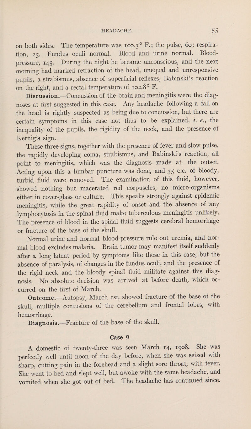 on both sides. The temperature was 100.3 ° F.; the pulse, 60; respira¬ tion, 25. Fundus oculi normal. Blood and urine normal. Blood- pressure, 145. During the night he became unconscious, and the next morning had marked retraction of the head, unequal and unresponsive pupils, a strabismus, absence of superficial reflexes, Babinski’s reaction on the right, and a rectal temperature of 102.80 F. Discussion.—-Concussion of the brain and meningitis were the diag¬ noses at first suggested in this case. Any headache following a fall on the head is rightly suspected as being due to concussion, but there are certain symptoms in this case not thus to be explained, i. e., the inequality of the pupils, the rigidity of the neck, and the presence of Kernig’s sign. These three signs, together with the presence of fever and slow pulse, the rapidly developing coma, strabismus, and Babinski’s reaction, all point to meningitis, which was the diagnosis made at the outset. Acting upon this a lumbar puncture was done, and 35 c.c. of bloody, turbid fluid were removed. The examination of this fluid, however, showed nothing but macerated red corpuscles, no micro-organisms either in cover-glass or culture. This speaks strongly against epidemic meningitis, while the great rapidity of onset and the absence of any lymphocytosis in the spinal fluid make tuberculous meningitis unlikely. The presence of blood in the spinal fluid suggests cerebral hemorrhage or fracture of the base of the skull. Normal urine and normal blood-pressure rule out uremia, and nor¬ mal blood excludes malaria. Brain tumor may manifest itself suddenly after a long latent period by symptoms like those in this case, but the absence of paralysis, of changes in the fundus oculi, and the presence of the rigid neck and the bloody spinal fluid militate against this diag¬ nosis. No absolute decision was arrived at before death, which oc¬ curred on the first of March. Outcome.—Autopsy, March 1st, showed fracture of the base of the skull, multiple contusions of the cerebellum and frontal lobes, with hemorrhage. Diagnosis.—Fracture of the base of the skull. Case 9 A domestic of twenty-three was seen March 14, 1908. She was perfectly well until noon of the day before, when she was seized with sharp, cutting pain in the forehead and a slight sore throat, with fever. She went to bed and slept well, but awoke with the same headache, and vomited when she got out of bed. The headache has continued since.