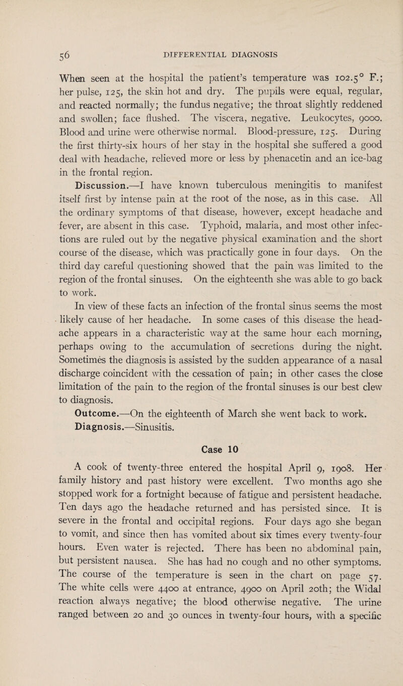 When seen at the hospital the patient’s temperature was 102.5° F.; her pulse, 125, the skin hot and dry. The pupils were equal, regular, and reacted normally; the fundus negative; the throat slightly reddened and swollen; face flushed. The viscera, negative. Leukocytes, 9000. Blood and urine were otherwise normal. Blood-pressure, 125. During the first thirty-six hours of her stay in the hospital she suffered a good deal with headache, relieved more or less by phenacetin and an ice-bag in the frontal region. Discussion.—I have known tuberculous meningitis to manifest itself first by intense pain at the root of the nose, as in this case. All the ordinary symptoms of that disease, however, except headache and fever, are absent in this case. Typhoid, malaria, and most other infec¬ tions are ruled out by the negative physical examination and the short course of the disease, which was practically gone in four days. On the third day careful questioning showed that the pain was limited to the region of the frontal sinuses. On the eighteenth she was able to go back to work. In view of these facts an infection of the frontal sinus seems the most likely cause of her headache. In some cases of this disease the head¬ ache appears in a characteristic way at the same hour each morning, perhaps owing to the accumulation of secretions during the night. Sometimes the diagnosis is assisted by the sudden appearance of a nasal discharge coincident with the cessation of pain; in other cases the close limitation of the pain to the region of the frontal sinuses is our best clew to diagnosis. Outcome.—On the eighteenth of March she went back to work. Diagnosis.—Sinusitis. Case 10 A cook of twenty-three entered the hospital April 9, 1908. Her family history and past history were excellent. Two months ago she stopped work for a fortnight because of fatigue and persistent headache. Ten days ago the headache returned and has persisted since. It is severe in the frontal and occipital regions. Four days ago she began to vomit, and since then has vomited about six times every twenty-four hours. Even water is rejected. There has been no abdominal pain, but persistent nausea. She has had no cough and no other symptoms. The course of the temperature is seen in the chart on page 57. The white cells were 4400 at entrance, 4900 on April 20th; the Widal reaction always negative; the blood otherwise negative. The urine ranged between 20 and 30 ounces in twenty-four hours, with a specific