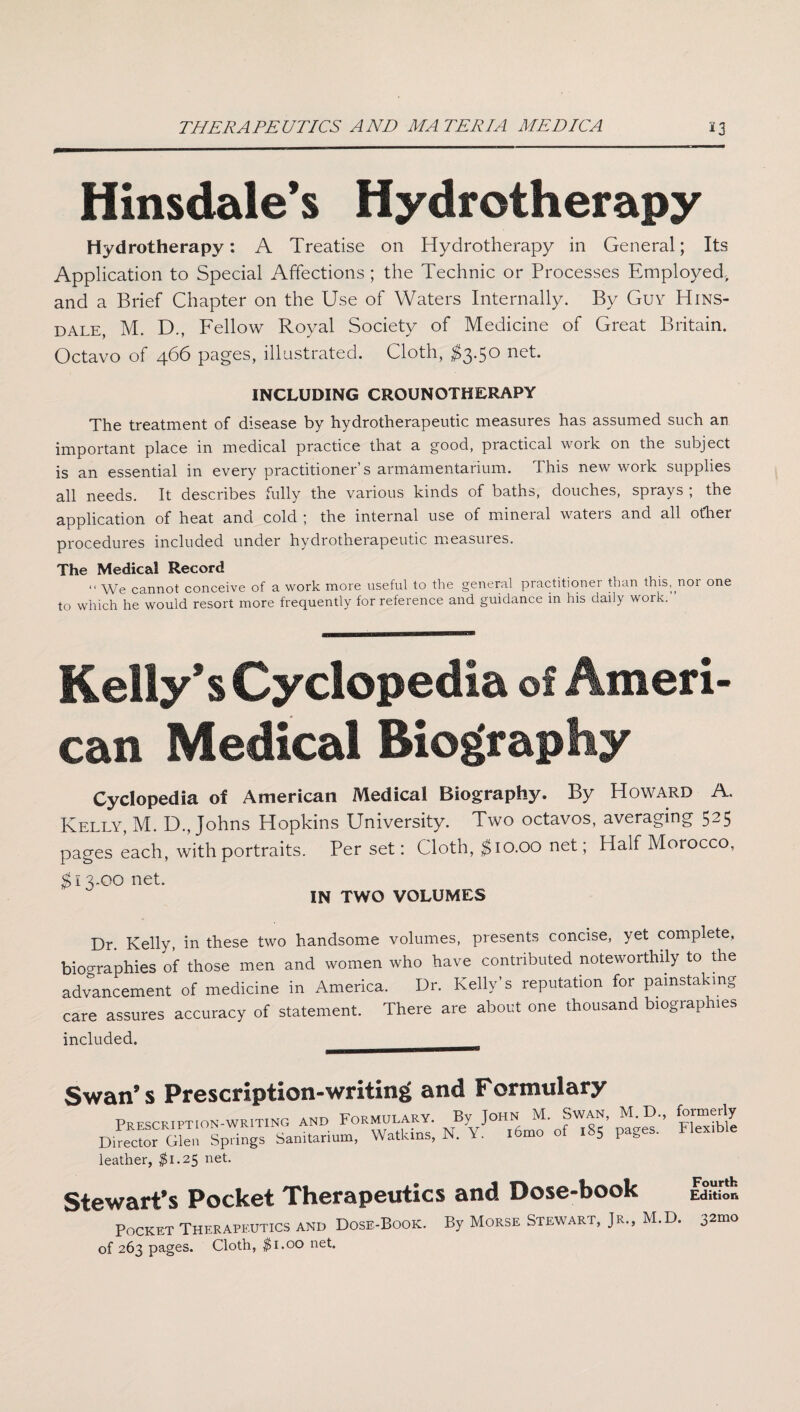 THERAPEUTICS AND MATERIA MEDICA *3 Hinsdale’s Hydrotherapy Hydrotherapy: A Treatise on Hydrotherapy in General; Its Application to Special Affections ; the Technic or Processes Employed, and a Brief Chapter on the Use of Waters Internally. By Guy Hins¬ dale, M. D., Fellow Royal Society of Medicine of Great Britain. Octavo of 466 pages, illustrated. Cloth, $3-5° net* INCLUDING CROUNOTHERAPY The treatment of disease by hydrotherapeutic measures has assumed such an important place in medical practice that a good, practical work on the subject is an essential in every practitioner’s armamentarium. This new work supplies all needs. It describes fully the various kinds of baths, douches, sprays ; the application of heat and cold \ the internal use of mineial wateis and all other procedures included under hydrotherapeutic measures. The Medical Record “ We cannot conceive of a work more useful to the general practitioner than this, nor one to which he would resort more frequently for reference and guidance in his daily work. Kelly’s Cyclopedia of Ameri¬ can Medical Biography Cyclopedia of American Medical Biography. By Howard A. Kelly, M. D., Johns Hopkins University. Two octavos, averaging 525 pages each, with portraits. Per set: Cloth, $10.00 net; Half Morocco, $13.00 net. IN TWO VOLUMES Dr. Kelly, in these two handsome volumes, presents concise, yet complete, biographies of those men and women who have contributed noteworthily to the advancement of medicine in America. Dr. Kelly's reputation for painstaking care assures accuracy of statement. There are about one thousand biograph.es included. __ Swan’s Prescription-writing and Formulary n%jt^-oAs5’ pUC leather, #1.25 net. Stewart’s Pocket Therapeutics and Dose-book Edition Pocket Therapeutics and Dose-Book. By Morse Stewart, Jr., M.D. 32™ of 263 pages. Cloth, $1.00 net.