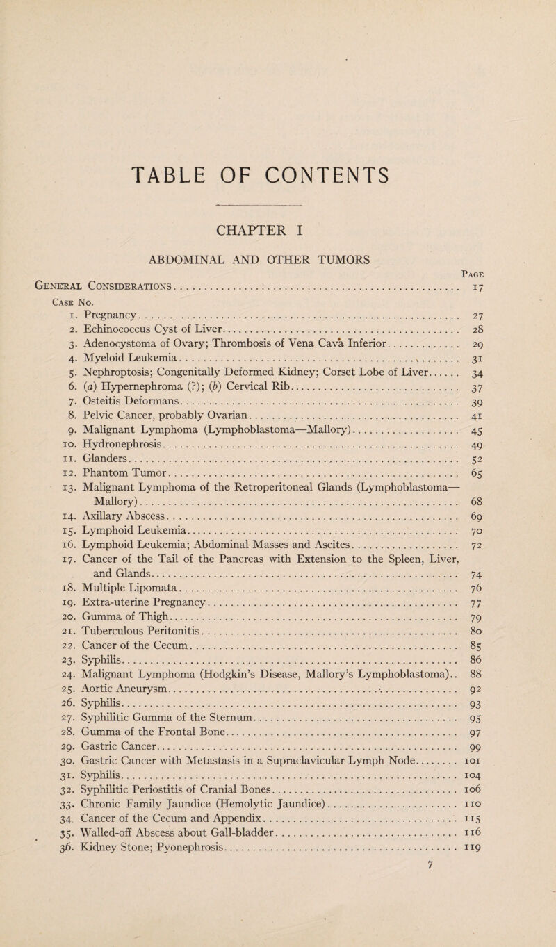 TABLE OF CONTENTS CHAPTER I ABDOMINAL AND OTHER TUMORS Page General Considerations. 17 Case No. 1. Pregnancy. 27 2. Echinococcus Cyst of Liver. 28 3. Adenocystoma of Ovary; Thrombosis of Vena Cava Inferior.. 29 4. Myeloid Leukemia. 31 5. Nephroptosis; Congenitally Deformed Kidney; Corset Lobe of Liver. 34 6. (a) Hypernephroma (?); (b) Cervical Rib. 37 7. Osteitis Deformans. 39 8. Pelvic Cancer, probably Ovarian. 41 9. Malignant Lymphoma (Lymphoblastoma—Mallory). 45 10. Hydronephrosis. 49 11. Glanders. ... 52 12. Phantom Tumor. 65 13. Malignant Lymphoma of the Retroperitoneal Glands (Lymphoblastoma— Mallory). 68 14. Axillary Abscess. 69 15. Lymphoid Leukemia. 70 16. Lymphoid Leukemia; Abdominal Masses and Ascites. 72 17. Cancer of the Tail of the Pancreas with Extension to the Spleen, Liver, and Glands. 74 18. Multiple Lipomata. 76 19. Extra-uterine Pregnancy. 77 20. Gumma of Thigh. 79 21. Tuberculous Peritonitis. 80 22. Cancer of the Cecum. 85 23. Syphilis. 86 24. Malignant Lymphoma (Hodgkin’s Disease, Mallory’s Lymphoblastoma).. 88 25. Aortic Aneurysm..•.. 92 26. Syphilis. 93 27. Syphilitic Gumma of the Sternum. 95 28. Gumma of the Frontal Bone. 97 29. Gastric Cancer. 99 30. Gastric Cancer with Metastasis in a Supraclavicular Lymph Node. 101 31. Syphilis. 104 32. Syphilitic Periostitis of Cranial Bones. 106 33. Chronic Family Jaundice (Hemolytic Jaundice). no 34 Cancer of the Cecum and Appendix.. 115 35. Walled-off Abscess about Gall-bladder. 116 36. Kidney Stone; Pyonephrosis. 119