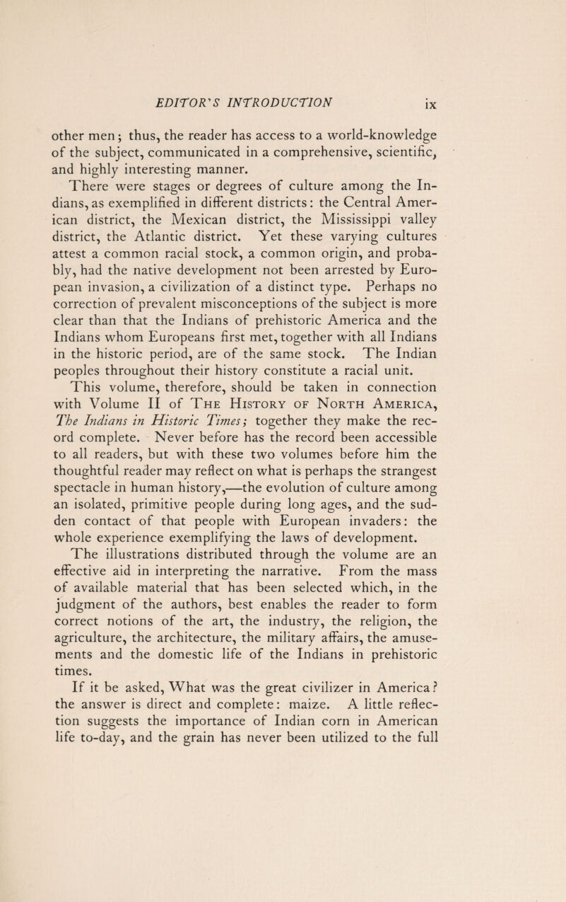 IX other men; thus, the reader has access to a world-knowledge of the subject, communicated in a comprehensive, scientific, and highly interesting manner. There were stages or degrees of culture among the In¬ dians, as exemplified in different districts: the Central Amer¬ ican district, the Mexican district, the Mississippi valley district, the Atlantic district. Yet these varying cultures attest a common racial stock, a common origin, and proba¬ bly, had the native development not been arrested by Euro¬ pean invasion, a civilization of a distinct type. Perhaps no correction of prevalent misconceptions of the subject is more clear than that the Indians of prehistoric America and the Indians whom Europeans first met, together with all Indians in the historic period, are of the same stock. The Indian peoples throughout their history constitute a racial unit. This volume, therefore, should be taken in connection with Volume II of The History of North America, The Indians in Historic Times; together they make the rec¬ ord complete. Never before has the record been accessible to all readers, but with these two volumes before him the thoughtful reader may reflect on what is perhaps the strangest spectacle in human history,—the evolution of culture among an isolated, primitive people during long ages, and the sud¬ den contact of that people with European invaders: the whole experience exemplifying the laws of development. The illustrations distributed through the volume are an effective aid in interpreting the narrative. From the mass of available material that has been selected which, in the judgment of the authors, best enables the reader to form correct notions of the art, the industry, the religion, the agriculture, the architecture, the military affairs, the amuse¬ ments and the domestic life of the Indians in prehistoric times. If it be asked, What was the great civilizer in America? the answer is direct and complete: maize. A little reflec¬ tion suggests the importance of Indian corn in American life to-day, and the grain has never been utilized to the full