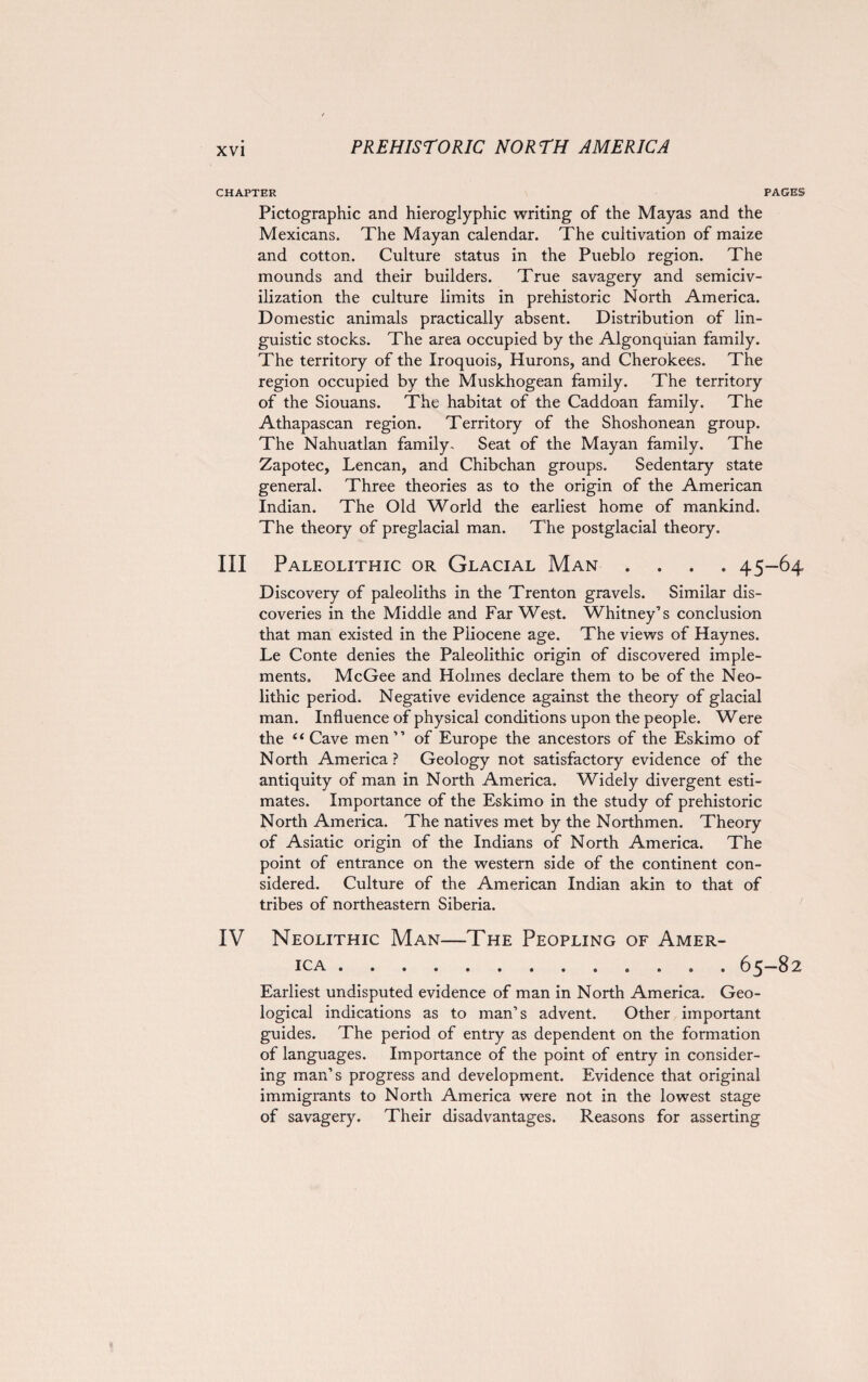 CHAPTER PAGES Pictographic and hieroglyphic writing of the Mayas and the Mexicans. The Mayan calendar. The cultivation of maize and cotton. Culture status in the Pueblo region. The mounds and their builders. True savagery and semiciv¬ ilization the culture limits in prehistoric North America. Domestic animals practically absent. Distribution of lin¬ guistic stocks. The area occupied by the Algonquian family. The territory of the Iroquois, Hurons, and Cherokees. The region occupied by the Muskhogean family. The territory of the Siouans. The habitat of the Caddoan family. The Athapascan region. Territory of the Shoshonean group. The Nahuatlan family. Seat of the Mayan family. The Zapotec, Lencan, and Chibchan groups. Sedentary state general. Three theories as to the origin of the American Indian. The Old World the earliest home of mankind. The theory of preglacial man. The postglacial theory. III Paleolithic or Glacial Man .... 45-64 Discovery of paleoliths in the Trenton gravels. Similar dis¬ coveries in the Middle and Far West. Whitney’s conclusion that man existed in the Pliocene age. The views of Haynes. Le Conte denies the Paleolithic origin of discovered imple¬ ments. McGee and Holmes declare them to be of the Neo¬ lithic period. Negative evidence against the theory of glacial man. Influence of physical conditions upon the people. Were the “Cave men” of Europe the ancestors of the Eskimo of North America? Geology not satisfactory evidence of the antiquity of man in North America. Widely divergent esti¬ mates. Importance of the Eskimo in the study of prehistoric North America. The natives met by the Northmen. Theory of Asiatic origin of the Indians of North America. The point of entrance on the western side of the continent con¬ sidered. Culture of the American Indian akin to that of tribes of northeastern Siberia. IV Neolithic Man—The Peopling of Amer¬ ica . 65-82 Earliest undisputed evidence of man in North America. Geo¬ logical indications as to man’s advent. Other important guides. The period of entry as dependent on the formation of languages. Importance of the point of entry in consider¬ ing man’s progress and development. Evidence that original immigrants to North America were not in the lowest stage of savagery. Their disadvantages. Reasons for asserting