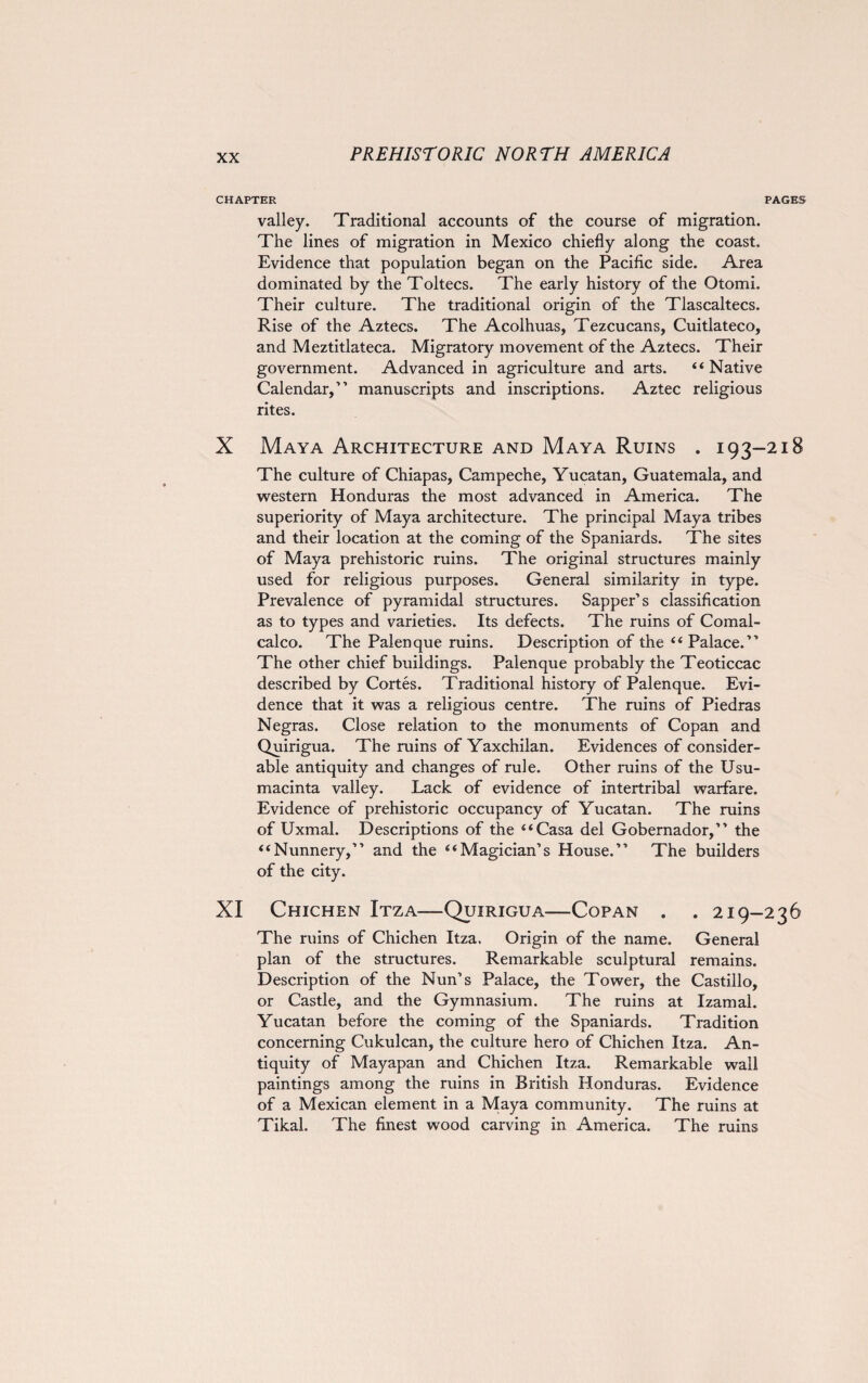 CHAPTER P/ valley. Traditional accounts of the course of migration. The lines of migration in Mexico chiefly along the coast. Evidence that population began on the Pacific side. Area dominated by the Toltecs. The early history of the Otomi. Their culture. The traditional origin of the Tlascaltecs. Rise of the Aztecs. The Acolhuas, Tezcucans, Cuitlateco, and Meztitlateca. Migratory movement of the Aztecs. Their government. Advanced in agriculture and arts. “ Native Calendar,” manuscripts and inscriptions. Aztec religious rites. X Maya Architecture and Maya Ruins . 193-2 The culture of Chiapas, Campeche, Yucatan, Guatemala, and western Honduras the most advanced in America. The superiority of Maya architecture. The principal Maya tribes and their location at the coming of the Spaniards. The sites of Maya prehistoric ruins. The original structures mainly used for religious purposes. General similarity in type. Prevalence of pyramidal structures. Sapper’s classification as to types and varieties. Its defects. The ruins of Comal- calco. The Palenque ruins. Description of the “ Palace.” The other chief buildings. Palenque probably the Teoticcac described by Cortes. Traditional history of Palenque. Evi¬ dence that it was a religious centre. The ruins of Piedras Negras. Close relation to the monuments of Copan and Quirigua. The ruins of Yaxchilan. Evidences of consider¬ able antiquity and changes of rule. Other ruins of the Usu- macinta valley. Lack of evidence of intertribal warfare. Evidence of prehistoric occupancy of Yucatan. The ruins of Uxmal. Descriptions of the “Casa del Gobernador,” the “Nunnery,” and the “Magician’s House.” The builders of the city. XI Chichen Itza—Quirigua—Copan . . 219-2 The ruins of Chichen Itza. Origin of the name. General plan of the structures. Remarkable sculptural remains. Description of the Nun’s Palace, the Tower, the Castillo, or Castle, and the Gymnasium. The ruins at Izamal. Yucatan before the coming of the Spaniards. Tradition concerning Cukulcan, the culture hero of Chichen Itza. An¬ tiquity of Mayapan and Chichen Itza. Remarkable wall paintings among the ruins in British Honduras. Evidence of a Mexican element in a Maya community. The ruins at Tikal. The finest wood carving in America. The ruins