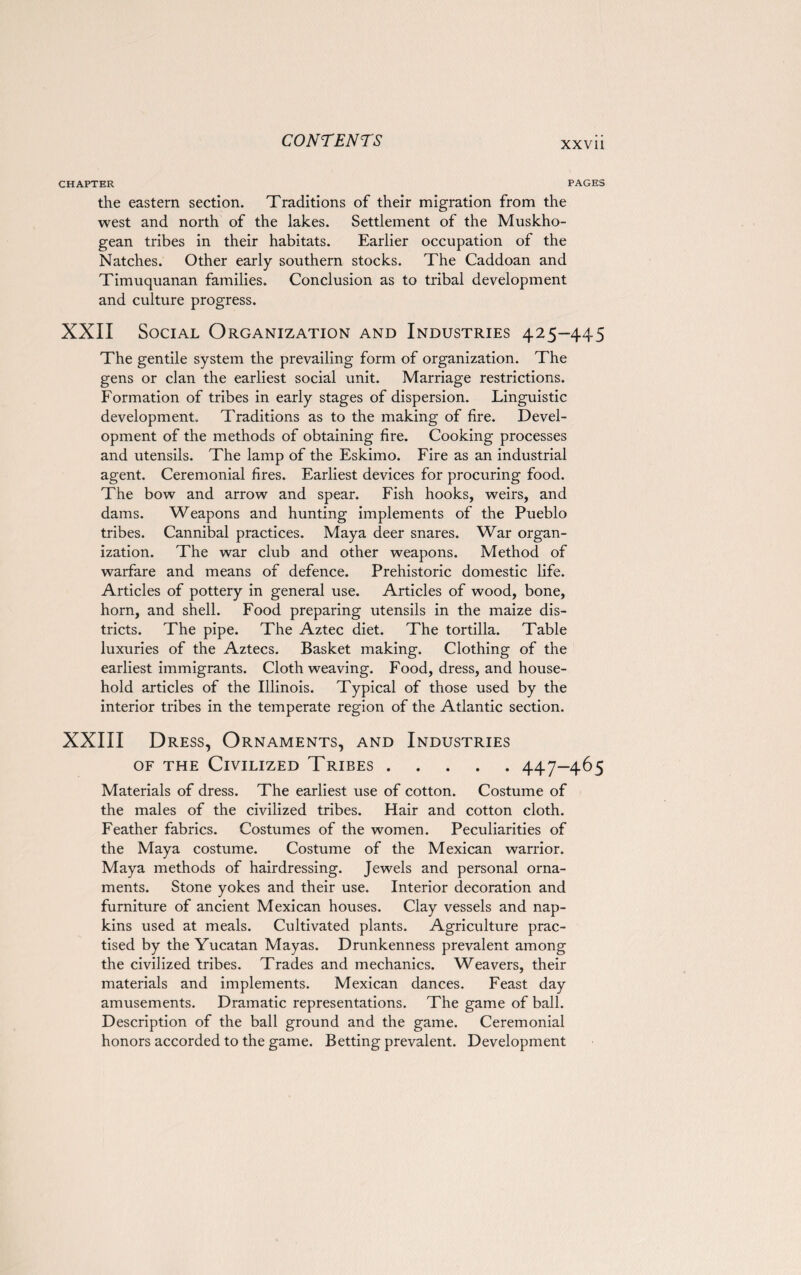 XXVll CHAPTER PAGES the eastern section. Traditions of their migration from the west and north of the lakes. Settlement of the Muskho- gean tribes in their habitats. Earlier occupation of the Natches. Other early southern stocks. The Caddoan and Timuquanan families. Conclusion as to tribal development and culture progress. XXII Social Organization and Industries 425-445 The gentile system the prevailing form of organization. The gens or clan the earliest social unit. Marriage restrictions. Formation of tribes in early stages of dispersion. Linguistic development. Traditions as to the making of fire. Devel¬ opment of the methods of obtaining fire. Cooking processes and utensils. The lamp of the Eskimo. Fire as an industrial agent. Ceremonial fires. Earliest devices for procuring food. The bow and arrow and spear. Fish hooks, weirs, and dams. Weapons and hunting implements of the Pueblo tribes. Cannibal practices. Maya deer snares. War organ¬ ization. The war club and other weapons. Method of warfare and means of defence. Prehistoric domestic life. Articles of pottery in general use. Articles of wood, bone, horn, and shell. Food preparing utensils in the maize dis¬ tricts. The pipe. The Aztec diet. The tortilla. Table luxuries of the Aztecs. Basket making. Clothing of the earliest immigrants. Cloth weaving. Food, dress, and house¬ hold articles of the Illinois. Typical of those used by the interior tribes in the temperate region of the Atlantic section. XXIII Dress, Ornaments, and Industries of the Civilized Tribes.447-465 Materials of dress. The earliest use of cotton. Costume of the males of the civilized tribes. Hair and cotton cloth. Feather fabrics. Costumes of the women. Peculiarities of the Maya costume. Costume of the Mexican warrior. Maya methods of hairdressing. Jewels and personal orna¬ ments. Stone yokes and their use. Interior decoration and furniture of ancient Mexican houses. Clay vessels and nap¬ kins used at meals. Cultivated plants. Agriculture prac¬ tised by the Yucatan Mayas. Drunkenness prevalent among the civilized tribes. Trades and mechanics. Weavers, their materials and implements. Mexican dances. Feast day amusements. Dramatic representations. The game of ball. Description of the ball ground and the game. Ceremonial honors accorded to the game. Betting prevalent. Development