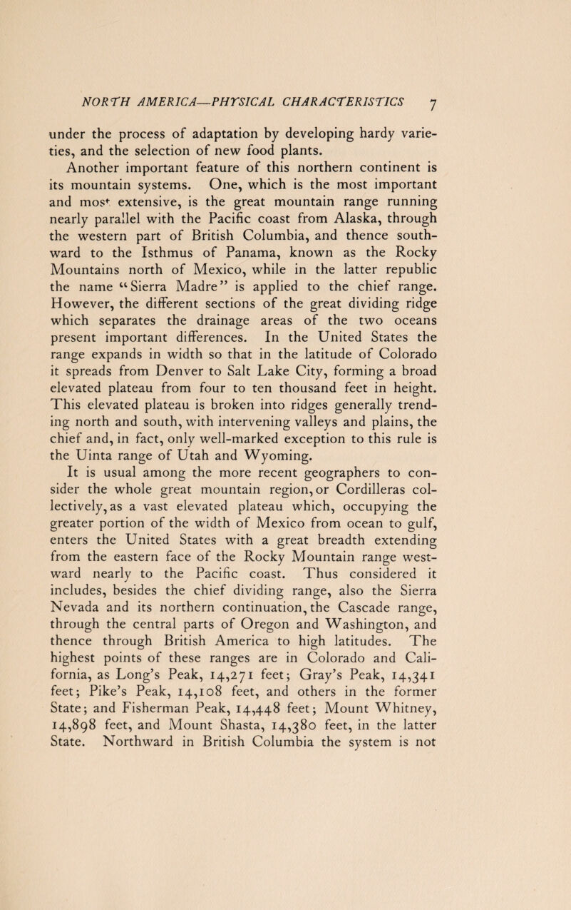 under the process of adaptation by developing hardy varie¬ ties, and the selection of new food plants. Another important feature of this northern continent is its mountain systems. One, which is the most important and most extensive, is the great mountain range running nearly parallel with the Pacific coast from Alaska, through the western part of British Columbia, and thence south¬ ward to the Isthmus of Panama, known as the Rocky Mountains north of Mexico, while in the latter republic the name “Sierra Madre” is applied to the chief range. However, the different sections of the great dividing ridge which separates the drainage areas of the two oceans present important differences. In the United States the range expands in width so that in the latitude of Colorado it spreads from Denver to Salt Lake City, forming a broad elevated plateau from four to ten thousand feet in height. This elevated plateau is broken into ridges generally trend¬ ing north and south, with intervening valleys and plains, the chief and, in fact, only well-marked exception to this rule is the Uinta range of Utah and Wyoming. It is usual among the more recent geographers to con¬ sider the whole great mountain region, or Cordilleras col¬ lectively, as a vast elevated plateau which, occupying the greater portion of the width of Mexico from ocean to gulf, enters the United States with a great breadth extending from the eastern face of the Rocky Mountain range west¬ ward nearly to the Pacific coast. Thus considered it includes, besides the chief dividing range, also the Sierra Nevada and its northern continuation, the Cascade range, through the central parts of Oregon and Washington, and thence through British America to high latitudes. The highest points of these ranges are in Colorado and Cali¬ fornia, as Long’s Peak, 14,271 feet; Gray’s Peak, 14,341 feet; Pike’s Peak, 14,108 feet, and others in the former State; and Fisherman Peak, 14,448 feet; Mount Whitney, 14,898 feet, and Mount Shasta, 14,380 feet, in the latter State. Northward in British Columbia the system is not