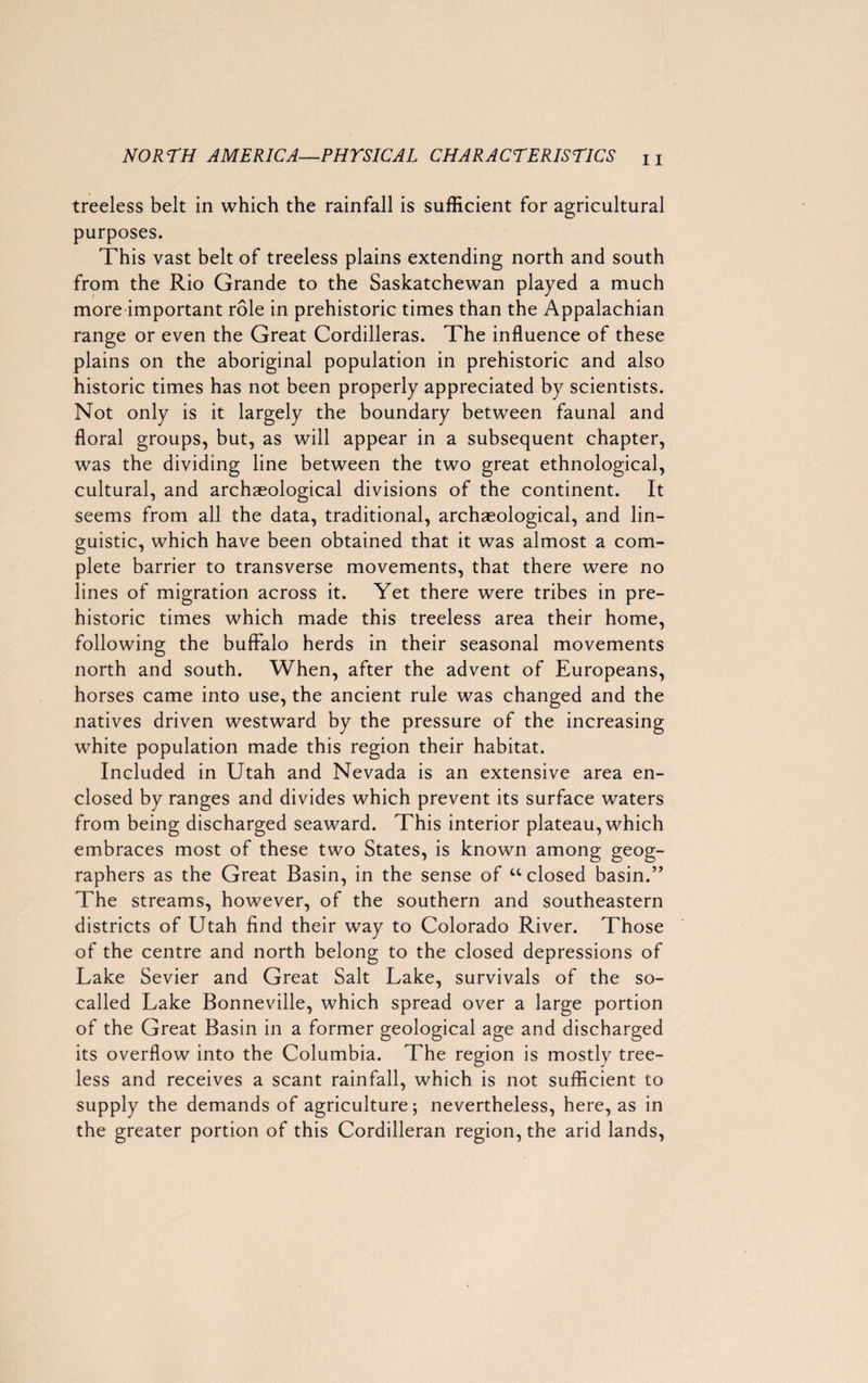 treeless belt in which the rainfall is sufficient for agricultural purposes. This vast belt of treeless plains extending north and south from the Rio Grande to the Saskatchewan played a much more important role in prehistoric times than the Appalachian range or even the Great Cordilleras. The influence of these plains on the aboriginal population in prehistoric and also historic times has not been properly appreciated by scientists. Not only is it largely the boundary between faunal and floral groups, but, as will appear in a subsequent chapter, was the dividing line between the two great ethnological, cultural, and archaeological divisions of the continent. It seems from all the data, traditional, archaeological, and lin¬ guistic, which have been obtained that it was almost a com¬ plete barrier to transverse movements, that there were no lines of migration across it. Yet there were tribes in pre¬ historic times which made this treeless area their home, following the buffalo herds in their seasonal movements north and south. When, after the advent of Europeans, horses came into use, the ancient rule was changed and the natives driven westward by the pressure of the increasing white population made this region their habitat. Included in Utah and Nevada is an extensive area en¬ closed by ranges and divides which prevent its surface waters from being discharged seaward. This interior plateau, which embraces most of these two States, is known among geog¬ raphers as the Great Basin, in the sense of “closed basin.” The streams, however, of the southern and southeastern districts of Utah find their way to Colorado River. Those of the centre and north belong to the closed depressions of Lake Sevier and Great Salt Lake, survivals of the so- called Lake Bonneville, which spread over a large portion of the Great Basin in a former geological age and discharged its overflow into the Columbia. The region is mostly tree¬ less and receives a scant rainfall, which is not sufficient to supply the demands of agriculture; nevertheless, here, as in the greater portion of this Cordilleran region, the arid lands,