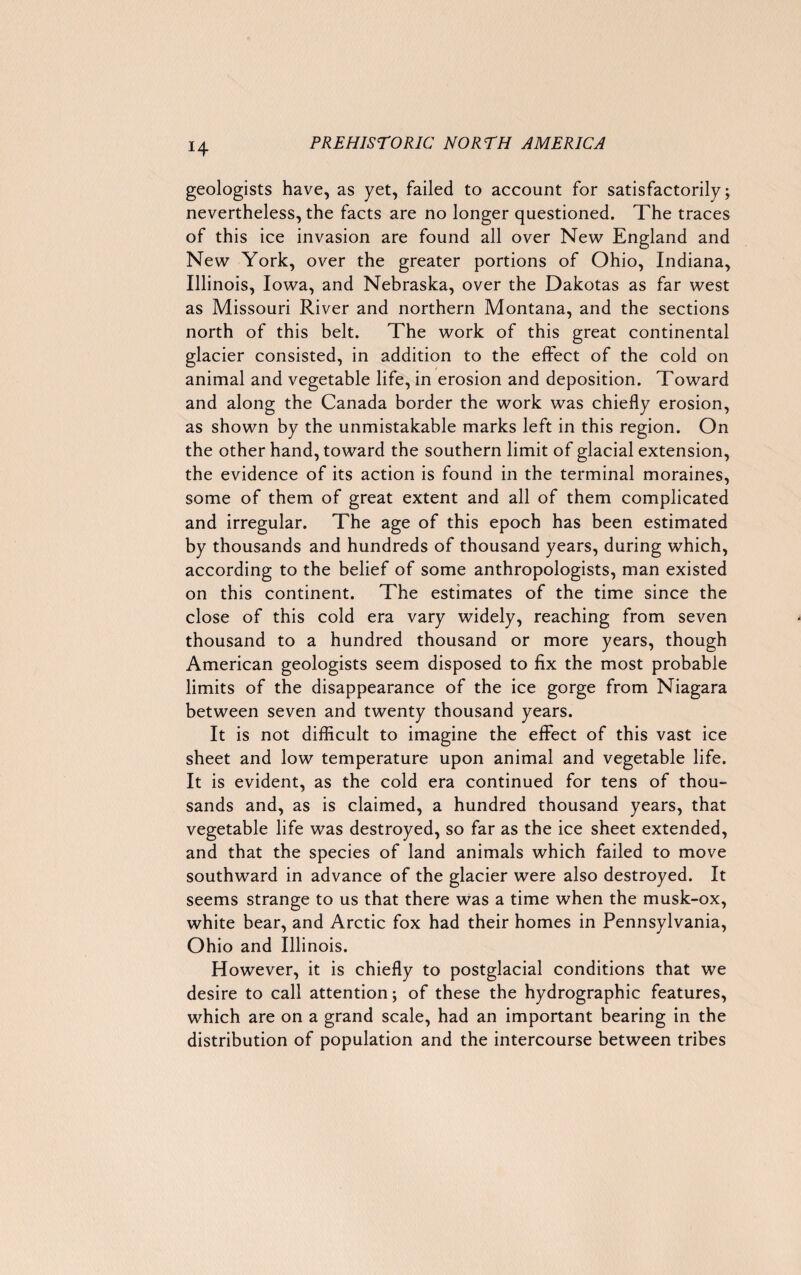 geologists have, as yet, failed to account for satisfactorily; nevertheless, the facts are no longer questioned. The traces of this ice invasion are found all over New England and New York, over the greater portions of Ohio, Indiana, Illinois, Iowa, and Nebraska, over the Dakotas as far west as Missouri River and northern Montana, and the sections north of this belt. The work of this great continental glacier consisted, in addition to the effect of the cold on animal and vegetable life, in erosion and deposition. Toward and along the Canada border the work was chiefly erosion, as shown by the unmistakable marks left in this region. On the other hand, toward the southern limit of glacial extension, the evidence of its action is found in the terminal moraines, some of them of great extent and all of them complicated and irregular. The age of this epoch has been estimated by thousands and hundreds of thousand years, during which, according to the belief of some anthropologists, man existed on this continent. The estimates of the time since the close of this cold era vary widely, reaching from seven thousand to a hundred thousand or more years, though American geologists seem disposed to fix the most probable limits of the disappearance of the ice gorge from Niagara between seven and twenty thousand years. It is not difficult to imagine the effect of this vast ice sheet and low temperature upon animal and vegetable life. It is evident, as the cold era continued for tens of thou¬ sands and, as is claimed, a hundred thousand years, that vegetable life was destroyed, so far as the ice sheet extended, and that the species of land animals which failed to move southward in advance of the glacier were also destroyed. It seems strange to us that there was a time when the musk-ox, white bear, and Arctic fox had their homes in Pennsylvania, Ohio and Illinois. However, it is chiefly to postglacial conditions that we desire to call attention; of these the hydrographic features, which are on a grand scale, had an important bearing in the distribution of population and the intercourse between tribes