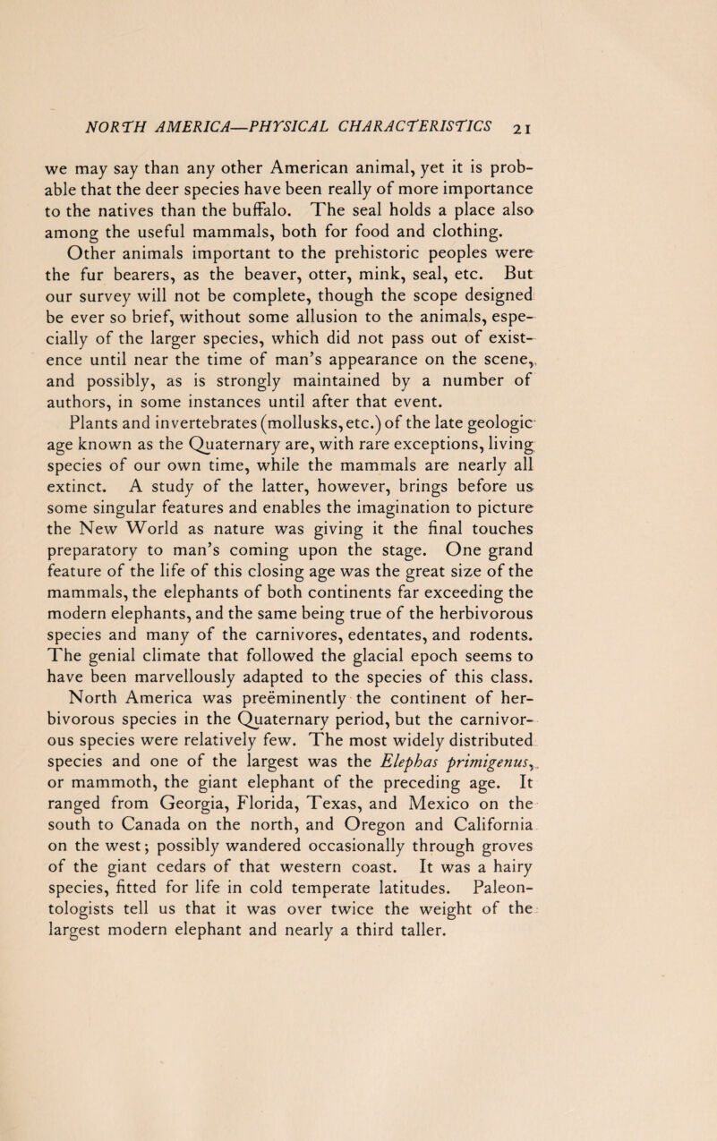 we may say than any other American animal, yet it is prob¬ able that the deer species have been really of more importance to the natives than the buffalo. The seal holds a place also among the useful mammals, both for food and clothing. Other animals important to the prehistoric peoples were the fur bearers, as the beaver, otter, mink, seal, etc. But our survey will not be complete, though the scope designed be ever so brief, without some allusion to the animals, espe¬ cially of the larger species, which did not pass out of exist¬ ence until near the time of man’s appearance on the scene, and possibly, as is strongly maintained by a number of authors, in some instances until after that event. Plants and invertebrates (mollusks, etc.) of the late geologic- age known as the Quaternary are, with rare exceptions, living species of our own time, while the mammals are nearly all extinct. A study of the latter, however, brings before us some singular features and enables the imagination to picture the New World as nature was giving it the final touches preparatory to man’s coming upon the stage. One grand feature of the life of this closing age was the great size of the mammals, the elephants of both continents far exceeding the modern elephants, and the same being true of the herbivorous species and many of the carnivores, edentates, and rodents. The genial climate that followed the glacial epoch seems to have been marvellously adapted to the species of this class. North America was preeminently the continent of her¬ bivorous species in the Quaternary period, but the carnivor¬ ous species were relatively few. The most widely distributed species and one of the largest was the Elephas primigenus, or mammoth, the giant elephant of the preceding age. It ranged from Georgia, Florida, Texas, and Mexico on the south to Canada on the north, and Oregon and California on the west; possibly wandered occasionally through groves of the giant cedars of that western coast. It was a hairy species, fitted for life in cold temperate latitudes. Paleon¬ tologists tell us that it was over twice the weight of the largest modern elephant and nearly a third taller.