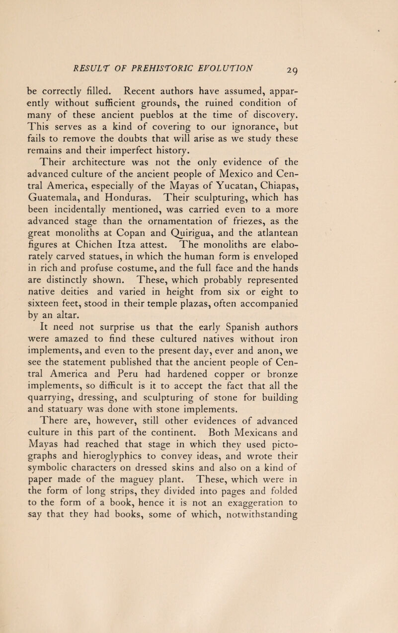 be correctly filled. Recent authors have assumed, appar¬ ently without sufficient grounds, the ruined condition of many of these ancient pueblos at the time of discovery. This serves as a kind of covering to our ignorance, but fails to remove the doubts that will arise as we study these remains and their imperfect history. Their architecture was not the only evidence of the advanced culture of the ancient people of Mexico and Cen¬ tral America, especially of the Mayas of Yucatan, Chiapas, Guatemala, and Honduras. Their sculpturing, which has been incidentally mentioned, was carried even to a more advanced stage than the ornamentation of friezes, as the great monoliths at Copan and Quirigua, and the atlantean figures at Chichen Itza attest. The monoliths are elabo¬ rately carved statues, in which the human form is enveloped in rich and profuse costume, and the full face and the hands are distinctly shown. These, which probably represented native deities and varied in height from six or eight to sixteen feet, stood in their temple plazas, often accompanied by an altar. It need not surprise us that the early Spanish authors were amazed to find these cultured natives without iron implements, and even to the present day, ever and anon, we see the statement published that the ancient people of Cen¬ tral America and Peru had hardened copper or bronze implements, so difficult is it to accept the fact that all the quarrying, dressing, and sculpturing of stone for building and statuary was done with stone implements. There are, however, still other evidences of advanced culture in this part of the continent. Both Mexicans and Mayas had reached that stage in which they used picto- graphs and hieroglyphics to convey ideas, and wrote their symbolic characters on dressed skins and also on a kind of paper made of the maguey plant. These, which were in the form of long strips, they divided into pages and folded to the form of a book, hence it is not an exaggeration to say that they had books, some of which, notwithstanding