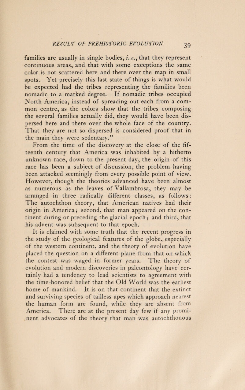 families are usually in single bodies, i. e., that they represent continuous areas, and that with some exceptions the same color is not scattered here and there over the map in small spots. Yet precisely this last state of things is what would be expected had the tribes representing the families been nomadic to a marked degree. If nomadic tribes occupied North America, instead of spreading out each from a com¬ mon centre, as the colors show that the tribes composing the several families actually did, they would have been dis¬ persed here and there over the whole face of the country. That they are not so dispersed is considered proof that in the main they were sedentary.” From the time of the discovery at the close of the fif¬ teenth century that America was inhabited by a hitherto unknown race, down to the present day, the origin of this race has been a subject of discussion, the problem having been attacked seemingly from every possible point of view. However, though the theories advanced have been almost as numerous as the leaves of Vallambrosa, they may be arranged in three radically different classes, as follows: The autochthon theory, that American natives had their origin in America; second, that man appeared on the con¬ tinent during or preceding the glacial epoch; and third, that his advent was subsequent to that epoch. It is claimed with some truth that the recent progress in the study of the geological features of the globe, especially of the western continent, and the theory of evolution have placed the question on a different plane from that on which the contest was waged in former years. The theory of evolution and modern discoveries in paleontology have cer¬ tainly had a tendency to lead scientists to agreement with the time-honored belief that the Old World was the earliest home of mankind. It is on that continent that the extinct and surviving species of tailless apes which approach nearest the human form are found, while they are absent from America. There are at the present day few if any promi¬ nent advocates of the theory that man was autochthonous