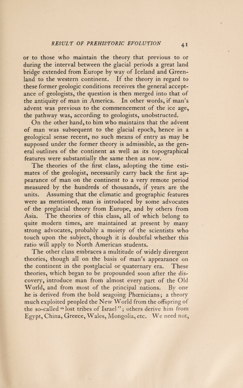 or to those who maintain the theory that previous to or during the interval between the glacial periods a great land bridge extended from Europe by way of Iceland and Green¬ land to the western continent. If the theory in regard to these former geologic conditions receives the general accept¬ ance of geologists, the question is then merged into that of the antiquity of man in America. In other words, if man’s advent was previous to the commencement of the ice age, the pathway was, according to geologists, unobstructed. On the other hand, to him who maintains that the advent of man was subsequent to the glacial epoch, hence in a geological sense recent, no such means of entry as may be supposed under the former theory is admissible, as the gen¬ eral outlines of the continent as well as its topographical features were substantially the same then as now. j The theories of the first class, adopting the time esti¬ mates of the geologist, necessarily carry back the first ap¬ pearance of man on the continent to a very remote period measured by the hundreds of thousands, if years are the units. Assuming that the climatic and geographic features were as mentioned, man is introduced by some advocates of the preglacial theory from Europe, and by others from Asia. The theories of this class, all of which belong to quite modern times, are maintained at present by many strong advocates, probably a moiety of the scientists who touch upon the subject, though it is doubtful whether this ratio will apply to North American students. The other class embraces a multitude of widely divergent theories, though all on the basis of man’s appearance on the continent in the postglacial or quaternary era. These theories, which began to be propounded soon after the dis¬ covery, introduce man from almost every part of the Old World, and from most of the principal nations. By one he is derived from the bold seagoing Phoenicians; a theory much exploited peopled the New World from the offspring of the so-called “lost tribes of Israel”; others derive him from Egypt, China, Greece, Wales, Mongolia, etc. We need not,