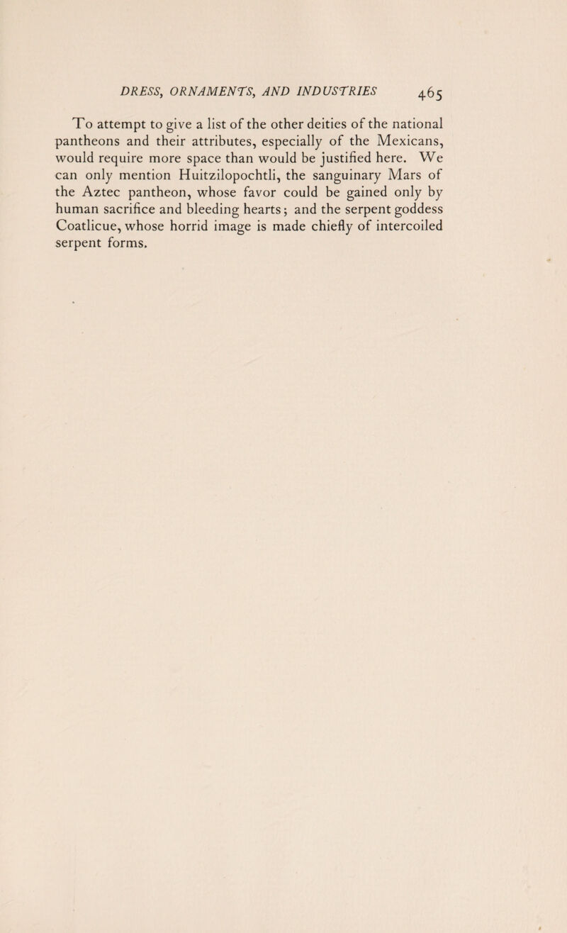 To attempt to give a list of the other deities of the national pantheons and their attributes, especially of the Mexicans, would require more space than would be justified here. We can only mention Huitzilopochtli, the sanguinary Mars of the Aztec pantheon, whose favor could be gained only by human sacrifice and bleeding hearts; and the serpent goddess Coatlicue, whose horrid image is made chiefly of intercoiled serpent forms.