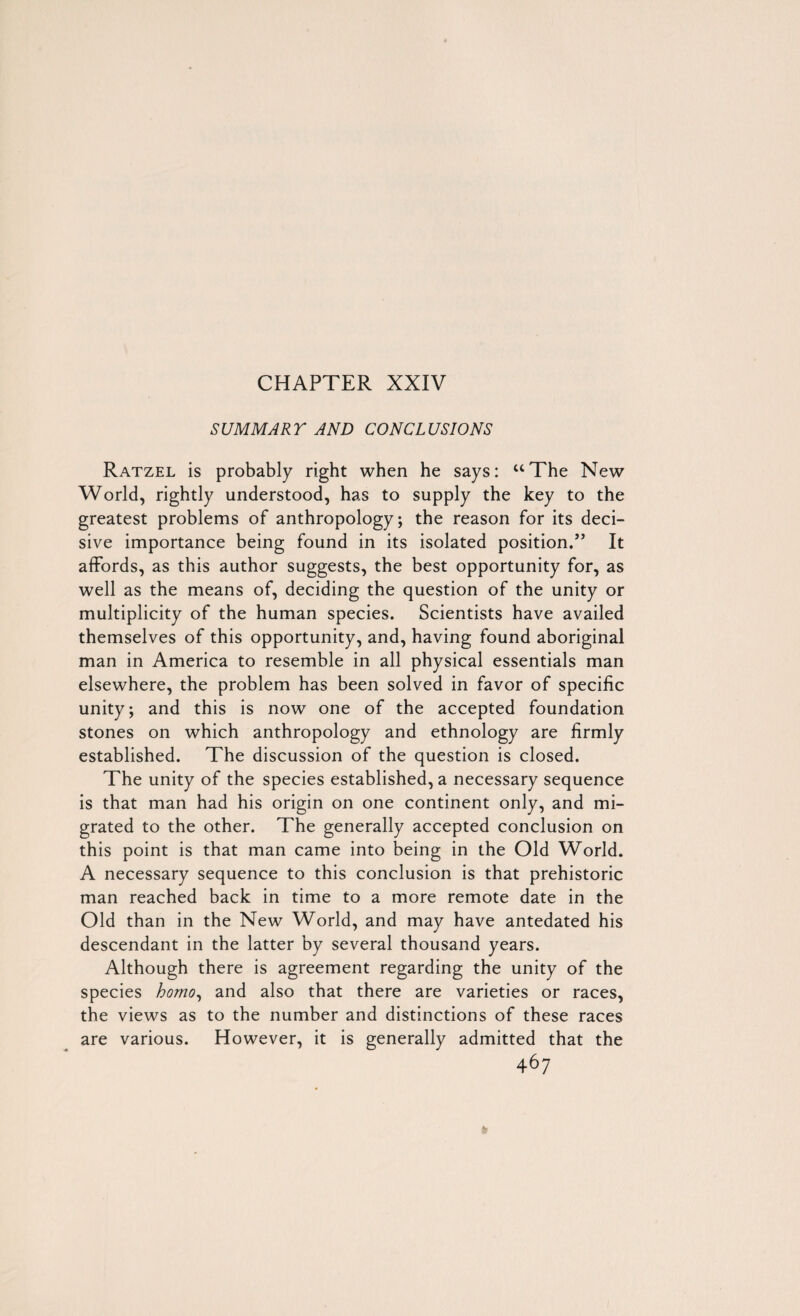 CHAPTER XXIV SUMMARY AND CONCLUSIONS Ratzel is probably right when he says: “The New World, rightly understood, has to supply the key to the greatest problems of anthropology; the reason for its deci¬ sive importance being found in its isolated position.” It affords, as this author suggests, the best opportunity for, as well as the means of, deciding the question of the unity or multiplicity of the human species. Scientists have availed themselves of this opportunity, and, having found aboriginal man in America to resemble in all physical essentials man elsewhere, the problem has been solved in favor of specific unity; and this is now one of the accepted foundation stones on which anthropology and ethnology are firmly established. The discussion of the question is closed. The unity of the species established, a necessary sequence is that man had his origin on one continent only, and mi¬ grated to the other. The generally accepted conclusion on this point is that man came into being in the Old World. A necessary sequence to this conclusion is that prehistoric man reached back in time to a more remote date in the Old than in the New World, and may have antedated his descendant in the latter by several thousand years. Although there is agreement regarding the unity of the species homo, and also that there are varieties or races, the views as to the number and distinctions of these races are various. However, it is generally admitted that the