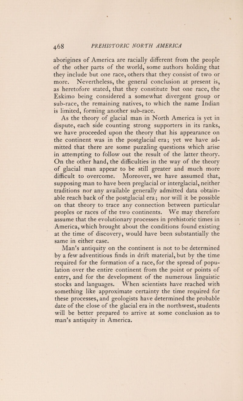 aborigines of America are racially different from the people of the other parts of the world, some authors holding that they include but one race, others that they consist of two or more. Nevertheless, the general conclusion at present is, as heretofore stated, that they constitute but one race, the Eskimo being considered a somewhat divergent group or sub-race, the remaining natives, to which the name Indian is limited, forming another sub-race. As the theory of glacial man in North America is yet in dispute, each side counting strong supporters in its ranks, we have proceeded upon the theory that his appearance on the continent was in the postglacial era; yet we have ad¬ mitted that there are some puzzling questions which arise in attempting to follow out the result of the latter theory. On the other hand, the difficulties in the way of the theory of glacial man appear to be still greater and much more difficult to overcome. Moreover, we have assumed that, supposing man to have been preglacial or interglacial, neither traditions nor any available generally admitted data obtain¬ able reach hack of the postglacial era; nor will it be possible on that theory to trace any connection between particular peoples or races of the two continents. We may therefore assume that the evolutionary processes in prehistoric times in America, which brought about the conditions found existing at the time of discovery, would have been substantially the same in either case. Man’s antiquity on the continent is not to be determined by a few adventitious finds in drift material, but by the time required for the formation of a race, for the spread of popu¬ lation over the entire continent from the point or points of entry, and for the development of the numerous linguistic stocks and languages. When scientists have reached with something like approximate certainty the time required for these processes, and geologists have determined the probable date of the close of the glacial era in the northwest, students will be better prepared to arrive at some conclusion as to man’s antiquity in America.