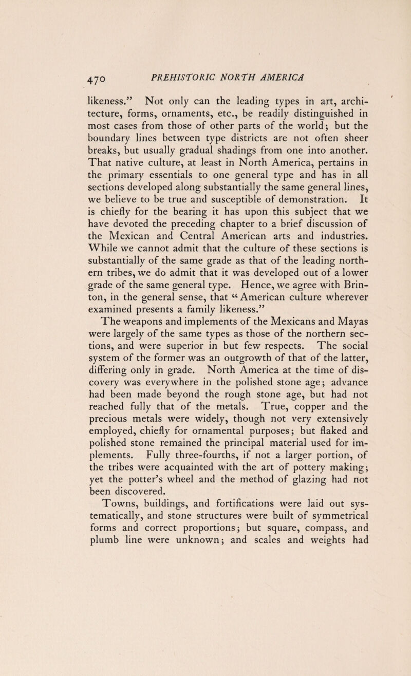 47° likeness.” Not only can the leading types in art, archi¬ tecture, forms, ornaments, etc., be readily distinguished in most cases from those of other parts of the world; but the boundary lines between type districts are not often sheer breaks, but usually gradual shadings from one into another. That native culture, at least in North America, pertains in the primary essentials to one general type and has in all sections developed along substantially the same general lines, we believe to be true and susceptible of demonstration. It is chiefly for the bearing it has upon this subject that we have devoted the preceding chapter to a brief discussion of the Mexican and Central American arts and industries. While we cannot admit that the culture of these sections is substantially of the same grade as that of the leading north¬ ern tribes, we do admit that it was developed out of a lower grade of the same general type. Hence, we agree with Brin- ton, in the general sense, that u American culture wherever examined presents a family likeness.” The weapons and implements of the Mexicans and Mayas were largely of the same types as those of the northern sec¬ tions, and were superior in but few respects. The social system of the former was an outgrowth of that of the latter, differing only in grade. North America at the time of dis¬ covery was everywhere in the polished stone age; advance had been made beyond the rough stone age, but had not reached fully that of the metals. True, copper and the precious metals were widely, though not very extensively employed, chiefly for ornamental purposes; but flaked and polished stone remained the principal material used for im¬ plements. Fully three-fourths, if not a larger portion, of the tribes were acquainted with the art of pottery making; yet the potter’s wheel and the method of glazing had not been discovered. Towns, buildings, and fortifications were laid out sys¬ tematically, and stone structures were built of symmetrical forms and correct proportions; but square, compass, and plumb line were unknown; and scales and weights had