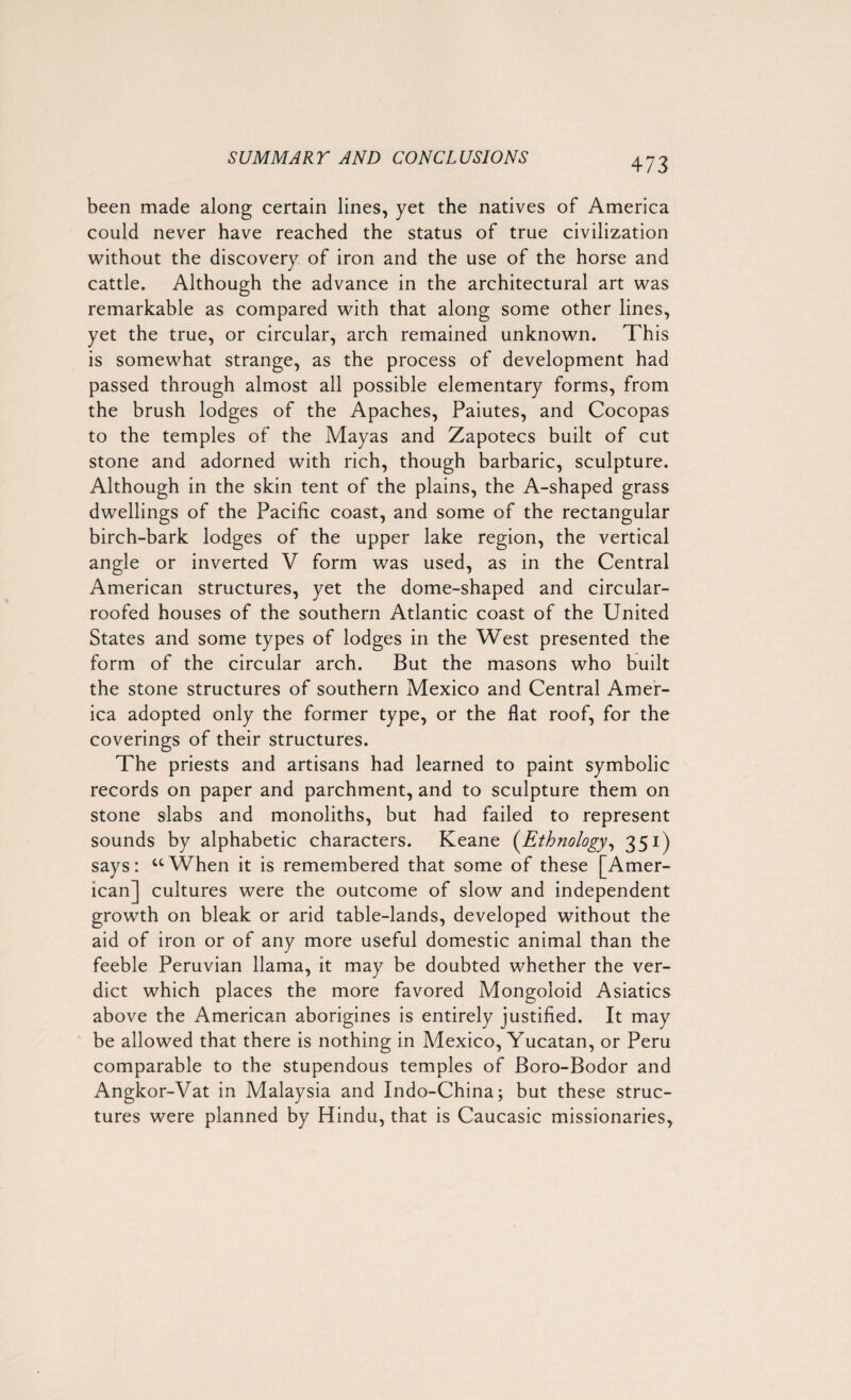 been made along certain lines, yet the natives of America could never have reached the status of true civilization without the discovery of iron and the use of the horse and cattle. Although the advance in the architectural art was remarkable as compared with that along some other lines, yet the true, or circular, arch remained unknown. This is somewhat strange, as the process of development had passed through almost all possible elementary forms, from the brush lodges of the Apaches, Paiutes, and Cocopas to the temples of the Mayas and Zapotecs built of cut stone and adorned with rich, though barbaric, sculpture. Although in the skin tent of the plains, the A-shaped grass dwellings of the Pacific coast, and some of the rectangular birch-bark lodges of the upper lake region, the vertical angle or inverted V form was used, as in the Central American structures, yet the dome-shaped and circular- roofed houses of the southern Atlantic coast of the United States and some types of lodges in the West presented the form of the circular arch. But the masons who built the stone structures of southern Mexico and Central Amer¬ ica adopted only the former type, or the flat roof, for the coverings of their structures. The priests and artisans had learned to paint symbolic records on paper and parchment, and to sculpture them on stone slabs and monoliths, but had failed to represent sounds by alphabetic characters. Keane (Ethnology, 351) says: “When it is remembered that some of these [Amer¬ ican] cultures were the outcome of slow and independent growth on bleak or arid table-lands, developed without the aid of iron or of any more useful domestic animal than the feeble Peruvian llama, it may be doubted whether the ver¬ dict which places the more favored Mongoloid Asiatics above the American aborigines is entirely justified. It may be allowed that there is nothing in Mexico, Yucatan, or Peru comparable to the stupendous temples of Boro-Bodor and Angkor-Vat in Malaysia and Indo-China; but these struc¬ tures were planned by Hindu, that is Caucasic missionaries,