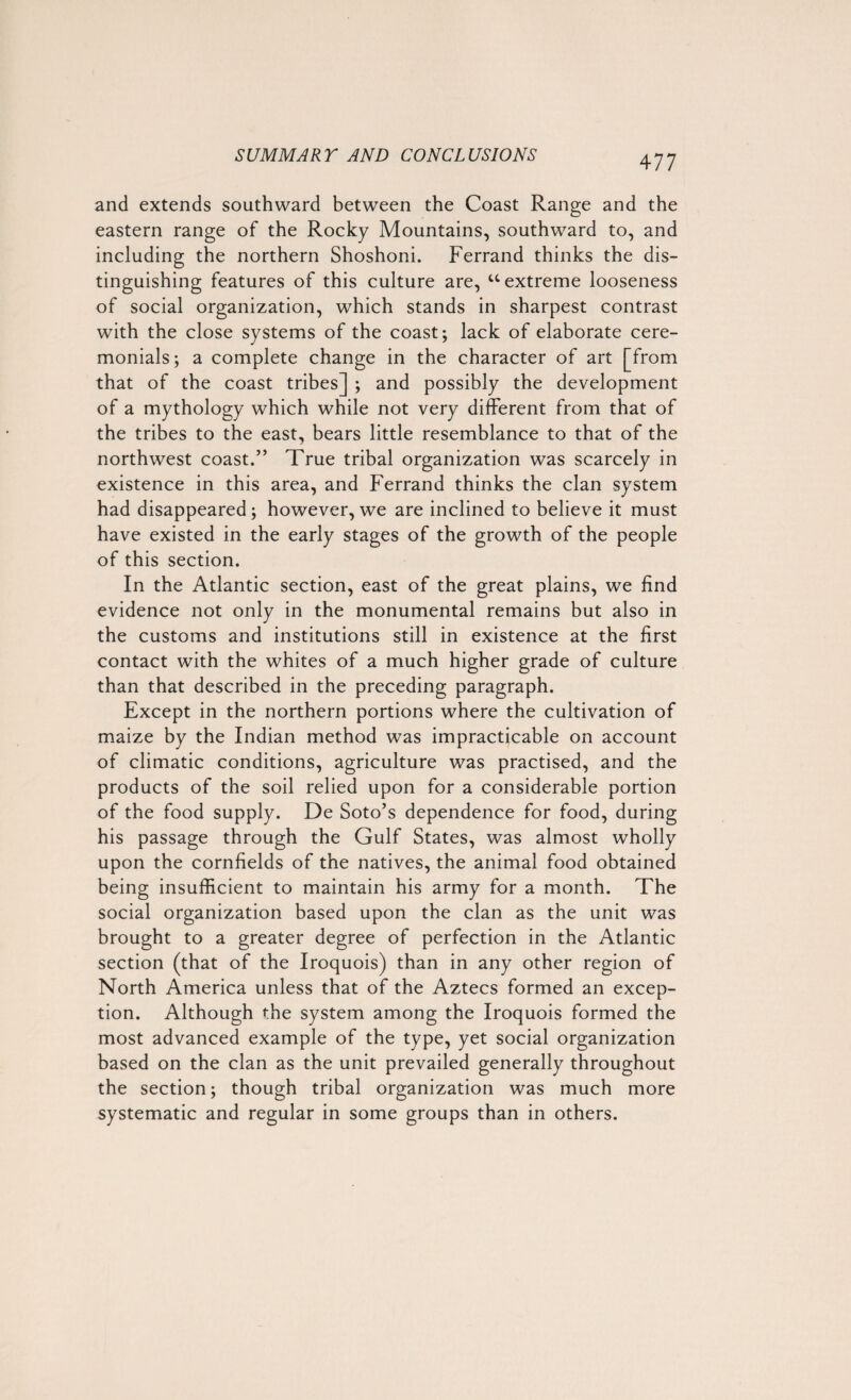 and extends southward between the Coast Range and the eastern range of the Rocky Mountains, southward to, and including the northern Shoshoni. Ferrand thinks the dis¬ tinguishing features of this culture are, “ extreme looseness of social organization, which stands in sharpest contrast with the close systems of the coast; lack of elaborate cere¬ monials; a complete change in the character of art [from that of the coast tribes] ; and possibly the development of a mythology which while not very different from that of the tribes to the east, bears little resemblance to that of the northwest coast.” True tribal organization was scarcely in existence in this area, and Ferrand thinks the clan system had disappeared; however, we are inclined to believe it must have existed in the early stages of the growth of the people of this section. In the Atlantic section, east of the great plains, we find evidence not only in the monumental remains but also in the customs and institutions still in existence at the first contact with the whites of a much higher grade of culture than that described in the preceding paragraph. Except in the northern portions where the cultivation of maize by the Indian method was impracticable on account of climatic conditions, agriculture was practised, and the products of the soil relied upon for a considerable portion of the food supply. De Soto’s dependence for food, during his passage through the Gulf States, was almost wholly upon the cornfields of the natives, the animal food obtained being insufficient to maintain his army for a month. The social organization based upon the clan as the unit was brought to a greater degree of perfection in the Atlantic section (that of the Iroquois) than in any other region of North America unless that of the Aztecs formed an excep¬ tion. Although the system among the Iroquois formed the most advanced example of the type, yet social organization based on the clan as the unit prevailed generally throughout the section; though tribal organization was much more systematic and regular in some groups than in others.