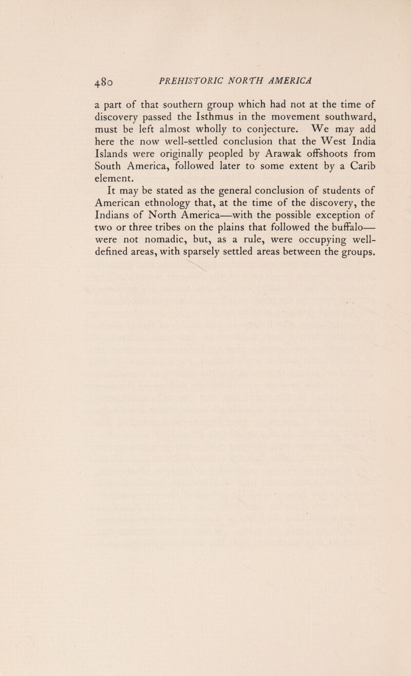 a part of that southern group which had not at the time of discovery passed the Isthmus in the movement southward, must be left almost wholly to conjecture. We may add here the now well-settled conclusion that the West India Islands were originally peopled by Arawak offshoots from South America, followed later to some extent by a Carib element. It may be stated as the general conclusion of students of American ethnology that, at the time of the discovery, the Indians of North America—with the possible exception of two or three tribes on the plains that followed the buffalo-— were not nomadic, but, as a rule, were occupying well- defined areas, with sparsely settled areas between the groups.