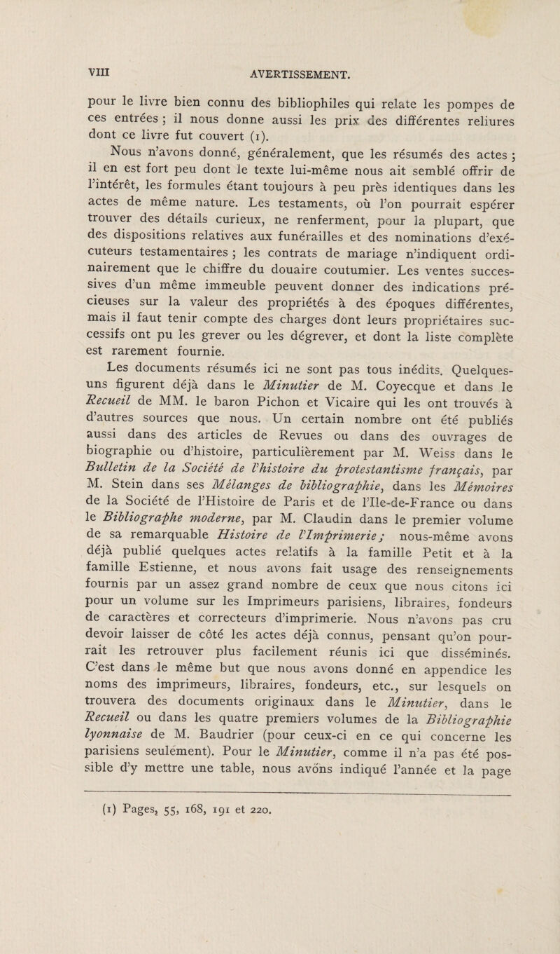pour le livre bien connu des bibliophiles qui relate les pompes de ces entrées ; il nous donne aussi les ]^rix des différentes reliures dont ce livre fut couvert (i). Nous n’avons donné, généralement, que les résumés des actes ; il en est fort peu dont le texte lui-même nous ait semblé offrir de l’intérêt, les formules étant toujours à peu près identiques dans les actes de même nature. Les testaments, où l’on pourrait espérer trouver des détails curieux, ne renferment, pour la plupart, que des dispositions relatives aux funérailles et des nominations d’exé¬ cuteurs testamentaires ; les contrats de mariage n’indiquent ordi¬ nairement que le chiffre du douaire coutumier. Les ventes succes¬ sives d’un même immeuble peuvent donner des indications pré¬ cieuses sur la valeur des propriétés à des époques différentes, mais il faut tenir compte des charges dont leurs propriétaires suc¬ cessifs ont pu les grever ou les dégrever, et dont la liste complète est rarement fournie. Les documents résumés ici ne sont pas tous inédits. Quelques- uns figurent déjà dans le Minutier de M. Coyecque et dans le Recueil de MM. le baron Pichon et Vicaire qui les ont trouvés à d’autres sources que nous. Un certain nombre ont été publiés aussi dans des articles de Revues ou dans des ouvrages de biographie ou d’histoire, particulièrement par M. Weiss dans le Bulletin de la Société de Vhistoire du 'protestantisme français, par M. Stein dans ses Mélanges de bibliographie, dans les Mémoires de la Société de l’Histoire de Paris et de l’Ile-de-France ou dans le Bibliographe moderne, par M. Claudin dans le premier volume de sa remarquable Histoire de Vlmprimerie; nous-même avons déjà publié quelques actes relatifs à la famille Petit et à la famille Estienne, et nous avons fait usage des renseignements fournis par un assez grand nombre de ceux que nous citons ici pour un volume sur les Imprimeurs parisiens, libraires, fondeurs de caractères et correcteurs d’imprimerie. Nous n’avons pas cru devoir laisser de côté les actes déjà connus, pensant qu’on pour¬ rait les retrouver plus facilement réunis ici que disséminés. C’est dans le même but que nous avons donné en appendice les noms des imprimeurs, libraires, fondeurs, etc., sur lesquels on trouvera des documents originaux dans le Minutier, dans le Recueil ou dans les quatre premiers volumes de la Bibliographie lyonnaise de M. Baudrier (pour ceux-ci en ce qui concerne les parisiens seulément). Pour le Minutier, comme il n’a pas été pos¬ sible d’y mettre une table, nous avons indiqué l’année et la page (i) Pages, 55, 168, 191 et 220.