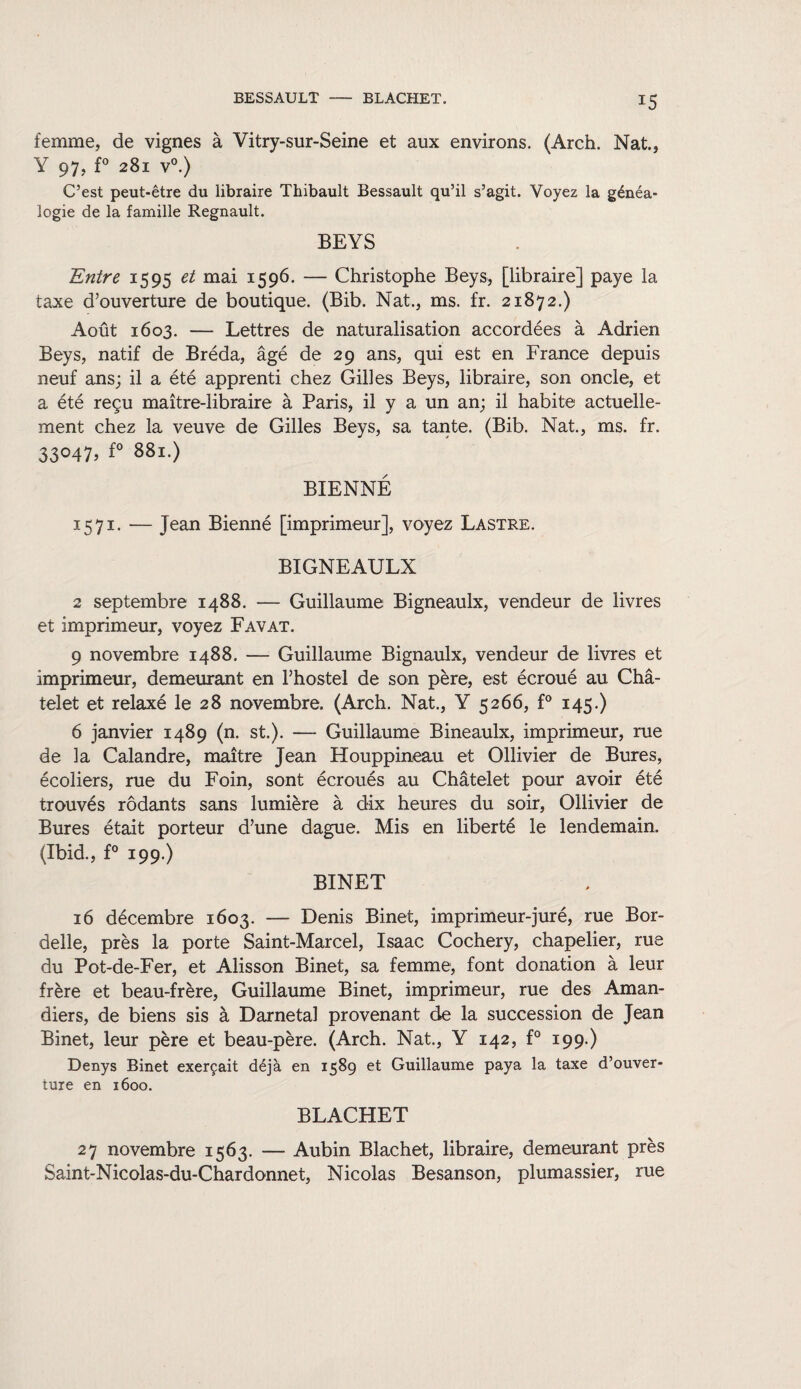 femme, de vignes à Vitry-sur-Seine et aux environs. (Arch. Nat., Y 97, f° 281 v°.) C’est peut-être du libraire Thibault Bessault qu’il s’agit. Voyez la généa¬ logie de la famille Régnault. BEYS Entre 1595 et mai 1596. — Christophe Beys, [libraire] paye la taxe d’ouverture de boutique. (Bib. Nat., ms. fr. 21872.) Août 1603. — Lettres de naturalisation accordées à Adrien Beys, natif de Bréda, âgé de 29 ans, qui est en France depuis neuf ans; il a été apprenti chez Gilles Beys, libraire, son oncle, et a été reçu maître-libraire à Paris, il y a un an; il habite actuelle¬ ment chez la veuve de Gilles Beys, sa tante. (Bib. Nat., ms. fr. 33°47, f° 881.) BIENNÉ 1571. — Jean Bienné [imprimeur], voyez Lastre. BIGNEAULX 2 septembre 1488. — Guillaume Bigneaulx, vendeur de livres et imprimeur, voyez Favat. 9 novembre 1488. —- Guillaume Bignaulx, vendeur de livres et imprimeur, demeurant en l’hostel de son père, est écroué au Châ¬ telet et relaxé le 28 novembre. (Arch. Nat., Y 5266, f° 145.) 6 janvier 1489 (n. st.). — Guillaume Bineaulx, imprimeur, rue de la Calandre, maître Jean Houppineau et Ollivier de Bures, écoliers, rue du Foin, sont écroués au Châtelet pour avoir été trouvés rôdants sans lumière à dix heures du soir, Ollivier de Bures était porteur d’une dague. Mis en liberté le lendemain. (Ibid., f° 199.) BINET 16 décembre 1603. — Denis Binet, imprimeur-juré, rue Bor- delle, près la porte Saint-Marcel, Isaac Cochery, chapelier, rue du Pot-de-Fer, et Alisson Binet, sa femme, font donation à leur frère et beau-frère, Guillaume Binet, imprimeur, rue des Aman¬ diers, de biens sis à Darnetal provenant de la succession de Jean Binet, leur père et beau-père. (Arch. Nat., Y 142, f° 199.) Denys Binet exerçait déjà en 1589 et Guillaume paya la taxe d’ouver¬ ture en 1600. BLACHET 27 novembre 1563. — Aubin Blachet, libraire, demeurant près Saint-Nicolas-du-Chardonnet, Nicolas Besanson, plumassier, rue