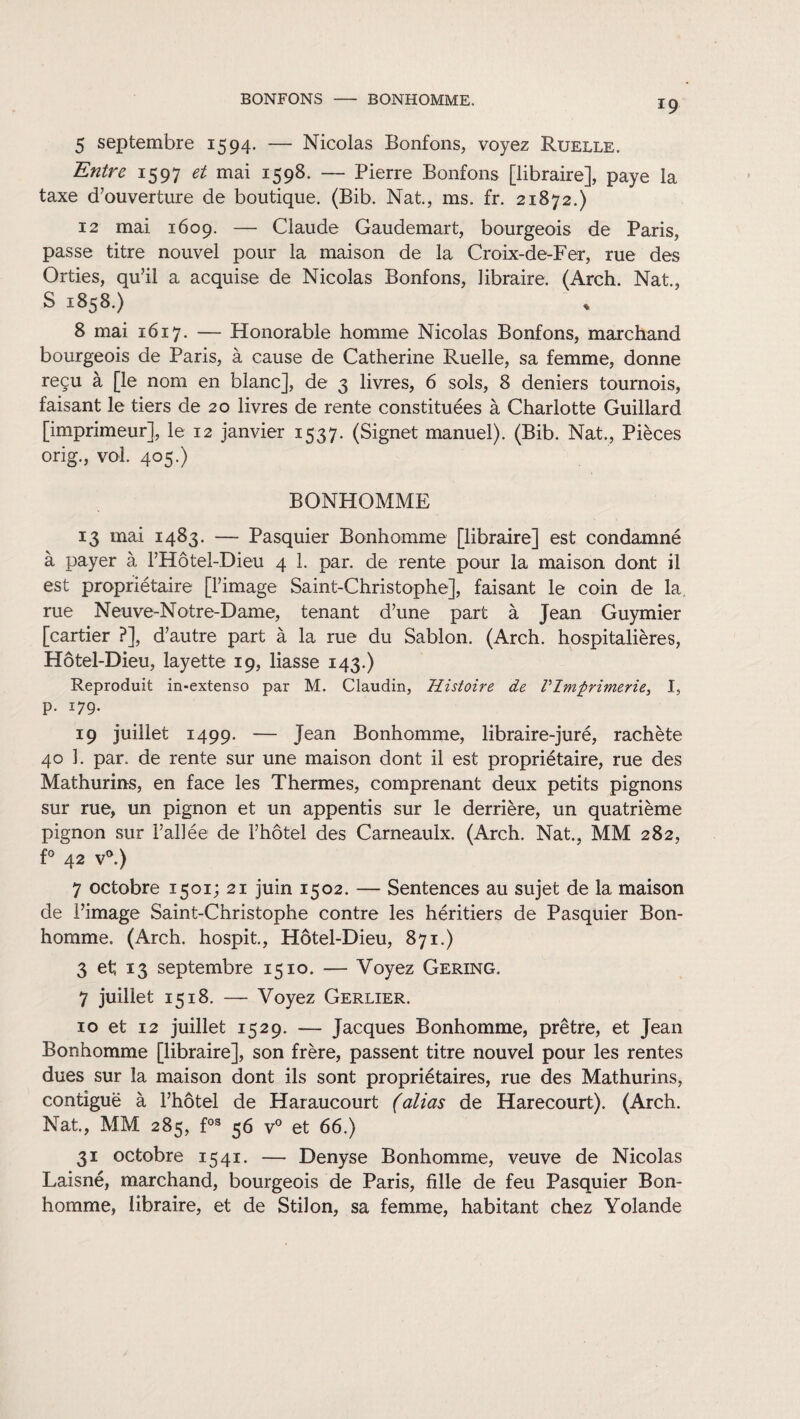 BONFONS - BONHOMME. 5 septembre 1594. — Nicolas Bonfons, voyez Ruelle. Entre 1597 et mai 1598. — Pierre Bonfons [libraire], paye la taxe d’ouverture de boutique. (Bib. Nat., ms. fr. 21872.) 12 mai 1609. — Claude Gaudemart, bourgeois de Paris, passe titre nouvel pour la maison de la Croix-de-Fer, rue des Orties, qu’il a acquise de Nicolas Bonfons, libraire. (Arch. Nat., S 1858.) 8 mai 1617. — Honorable homme Nicolas Bonfons, marchand bourgeois de Paris, à cause de Catherine Ruelle, sa femme, donne reçu à [le nom en blanc], de 3 livres, 6 sols, 8 deniers tournois, faisant le tiers de 20 livres de rente constituées à Charlotte Guillard [imprimeur], le 12 janvier 1537. (Signet manuel). (Bib. Nat., Pièces orig., vol. 405.) BONHOMME 13 mai 1483. — Pasquier Bonhomme [libraire] est condamné à payer à l’Hôtel-Dieu 4 1. par. de rente pour la maison dont il est propriétaire [l’image Saint-Christophe], faisant le coin de la rue Neuve-Notre-Dame, tenant d’une part à Jean Guymier [cartier ?], d’autre part à la rue du Sablon. (Arch. hospitalières, Hôtel-Dieu, layette 19, liasse 143.) Reproduit in-extenso par M. Claudin, Histoire de l'Imprimerie, I, p. 179. 19 juillet 1499. — Jean Bonhomme, libraire-juré, rachète 40 î. par. de rente sur une maison dont il est propriétaire, rue des Mathurins, en face les Thermes, comprenant deux petits pignons sur rue, un pignon et un appentis sur le derrière, un quatrième pignon sur l’allée de l’hôtel des Carneaulx. (Arch. Nat., MM 282, f° 42 v°.) 7 octobre 1501; 21 juin 1502. — Sentences au sujet de la maison de l’image Saint-Christophe contre les héritiers de Pasquier Bon¬ homme. (Arch. hospit., Hôtel-Dieu, 871.) 3 et; 13 septembre 1510. — Voyez Gering. 7 juillet 1518. — Voyez Gerlier. 10 et 12 juillet 1529. — Jacques Bonhomme, prêtre, et Jean Bonhomme [libraire], son frère, passent titre nouvel pour les rentes dues sur la maison dont ils sont propriétaires, rue des Mathurins, contiguë à l’hôtel de Haraucourt (alias de Harecourt). (Arch. Nat., MM 285, fos 56 v° et 66.) 31 octobre 1541. — Denyse Bonhomme, veuve de Nicolas Laisné, marchand, bourgeois de Paris, fille de feu Pasquier Bon¬ homme, libraire, et de Stilon, sa femme, habitant chez Yolande