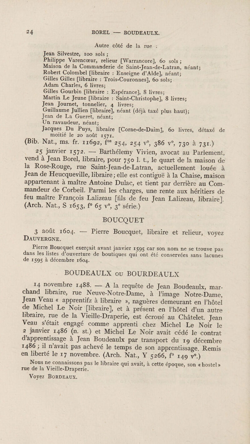 Autre côté de la rue . Jean Silvestre, ioo sols ; Philippe Varencœur, relieur [Warrancore], 60 sols ; Maison de la Commanderie de Saint-Jean-de-Latran, néant; Robert Colombel [libraire : Enseigne d’Alde], néant; Gilles Gilles [libraire : Trois-Couronnes], 60 sols; Adam Charles, 6 livres; Gilles Gourbin [libraire : Espérance], 8 livres; Martin Le Jeune [libraire : Saint-Christophe], 8 livres; Jean Journet, tonnelier, 4 livres; Guillaume Jullien [libraire], néant (déjà taxé plus haut); Jean de La Gueret, néant; Un ravaudeur, néant; Jacques Du Puys, libraire [Corne-de-Daim], 60 livres, détaxé de moitié le 20 août 1571. (Bib. Nat., ms. fr. 11692, f03 254, 254 v°, 386 v°, 730 à 731.) 25^ janvier 1572. — Barthélemy Vivien, avocat au Parlement, vend à Jean Borel, libraire, pour 750 1. t., le quart de la maison de la Rose-Rouge, rue Saint-Jean-de-Latran, actuellement louée à Jean de Heucqueville, libraire; elle est contiguë à la Chaise, maison appartenant à maître Antoine Dulac, et tient par derrière au Com¬ mandeur de Corbeil. Parmi les charges, une rente aux héritiers de feu maître François Lalizeau [fils de feu Jean Lalizeau, libraire]. (Arch. Nat., S 1653, f° 65 v°, 3e série.) BOUCQUET 3 août 1604. — Pierre Boucquet, libraire et relieur, voyez DAUVERGNE. Pierre Boucquet exerçait avant janvier 1595 car son nom ne se trouve pas dans les listes d’ouverture de boutiques qui ont été conservées sans lacunes de *595 a décembre 1604. BOUDEAULX ou BOURDEAULX 14 novembre 1488. — A la requête de Jean Boudeaulx, mar¬ chand libraire, rue Neuve-Notre-Dame, à Limage Notre-Dame, Jean Veau « apprentifz à libraire », naguères demeurant en l’hôtel de Michel Le Noir [libraire], et a présent en l’hôtel d’un autre libraire, rue de la Vieille-Draperie, est écroué au Châtelet. Jean Veau s’était engagé comme apprenti chez Michel Le Noir le 2 janvier i486 (n. st.) et Michel Le Noir avait cédé le contrat d’apprentissage à Jean Boudeaulx par transport du 19 décembre i486; il n’avait pas achevé le temps de son apprentissage. Remis en liberté le 17 novembre. (Arch. Nat., Y 5266, f° 149 v°.) Nous ne connaissons pas le libraire qui avait, à cette époque, son «hostel» rue de la Vieille-Draperie. Voyez Bordeaux.