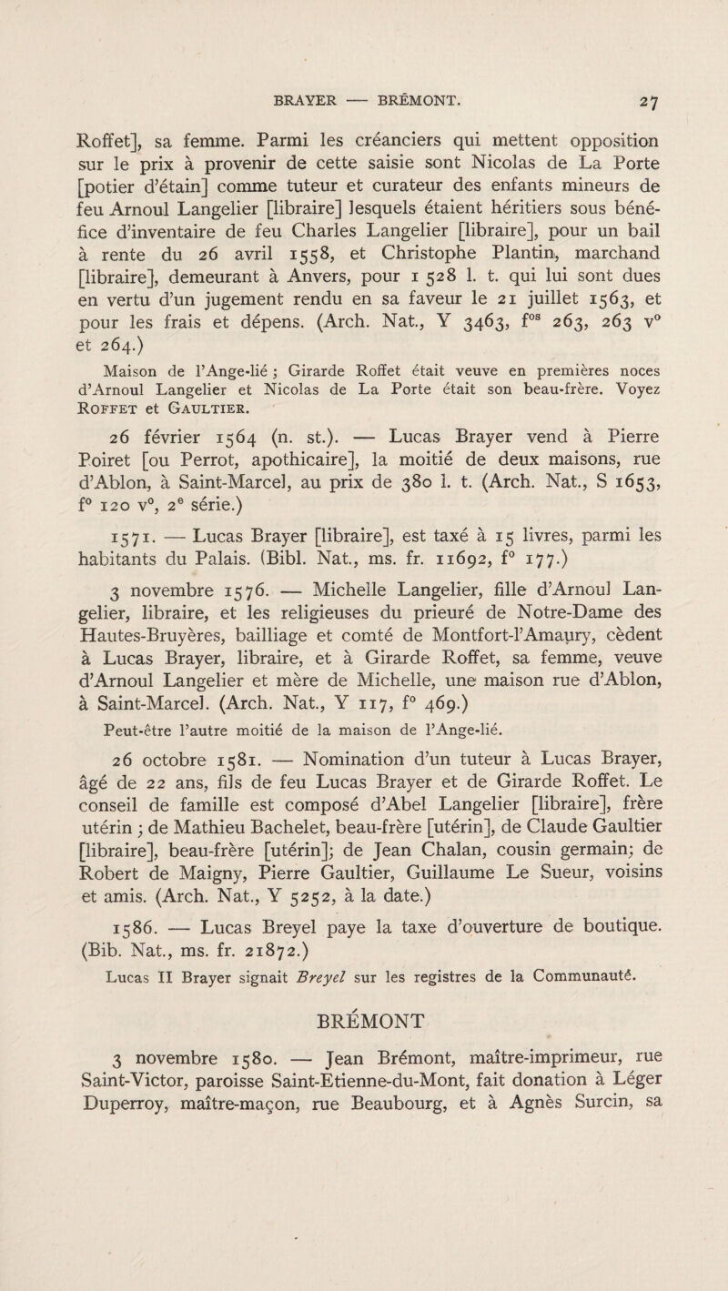 Roffet], sa femme. Parmi les créanciers qui mettent opposition sur le prix à provenir de cette saisie sont Nicolas de La Porte [potier d’étain] comme tuteur et curateur des enfants mineurs de feu Arnoul Langelier [libraire] lesquels étaient héritiers sous béné¬ fice d’inventaire de feu Charles Langelier [libraire], pour un bail à rente du 26 avril 1558, et Christophe Plantin, marchand [libraire], demeurant à Anvers, pour 1 528 1. t. qui lui sont dues en vertu d’un jugement rendu en sa faveur le 21 juillet 1563, et pour les frais et dépens, (Arch. Nat., Y 3463, fos 263, 263 v° et 264.) Maison de l’Ange-lié ; Girarde Roffet était veuve en premières noces d’Arnoul Langelier et Nicolas de La Porte était son beau-frère. Voyez Roffet et Gaultiee. 26 février 1564 (n. st.). — Lucas Brayer vend à Pierre Poiret [ou Perrot, apothicaire], la moitié de deux maisons, rue d’Ablon, à Saint-Marcel, au prix de 380 1. t. (Arch. Nat., S 1653, f° 120 v°, 2e série.) 1571. — Lucas Brayer [libraire], est taxé à 15 livres, parmi les habitants du Palais. (Bibl. Nat, ms. fr. 11692, f° 177.) 3 novembre 1576. — Michelle Langelier, fille d’Arnoul Lan¬ gelier, libraire, et les religieuses du prieuré de Notre-Dame des Hautes-Bruyères, bailliage et comté de Montfort-l’Amaury, cèdent à Lucas Brayer, libraire, et à Girarde Roffet, sa femme, veuve d’Arnoul Langelier et mère de Michelle, une maison rue d’Ablon, à Saint-Marcel. (Arch. Nat., Y 117, f° 469.) Peut-être l’autre moitié de la maison de l’Ange-lié. 26 octobre 1581. — Nomination d’un tuteur à Lucas Brayer, âgé de 22 ans, fils de feu Lucas Brayer et de Girarde Roffet. Le conseil de famille est composé d’Abel Langelier [libraire], frère utérin ; de Mathieu Bachelet, beau-frère [utérin], de Claude Gaultier [libraire], beau-frère [utérin]; de Jean Chalan, cousin germain; de Robert de Maigny, Pierre Gaultier, Guillaume Le Sueur, voisins et amis. (Arch. Nat., Y 5252, à la date.) 1586. — Lucas Breyel paye la taxe d’ouverture de boutique. (Bib. Nat., ms. fr. 21872.) Lucas II Brayer signait Breyel sur les registres de la Communauté. BREMONT 3 novembre 1580. — Jean Brémont, maître-imprimeur, rue Saint-Victor, paroisse Saint-Etienne-du-Mont, fait donation à Léger Duperroy, maître-maçon, rue Beaubourg, et à Agnès Surcin, sa