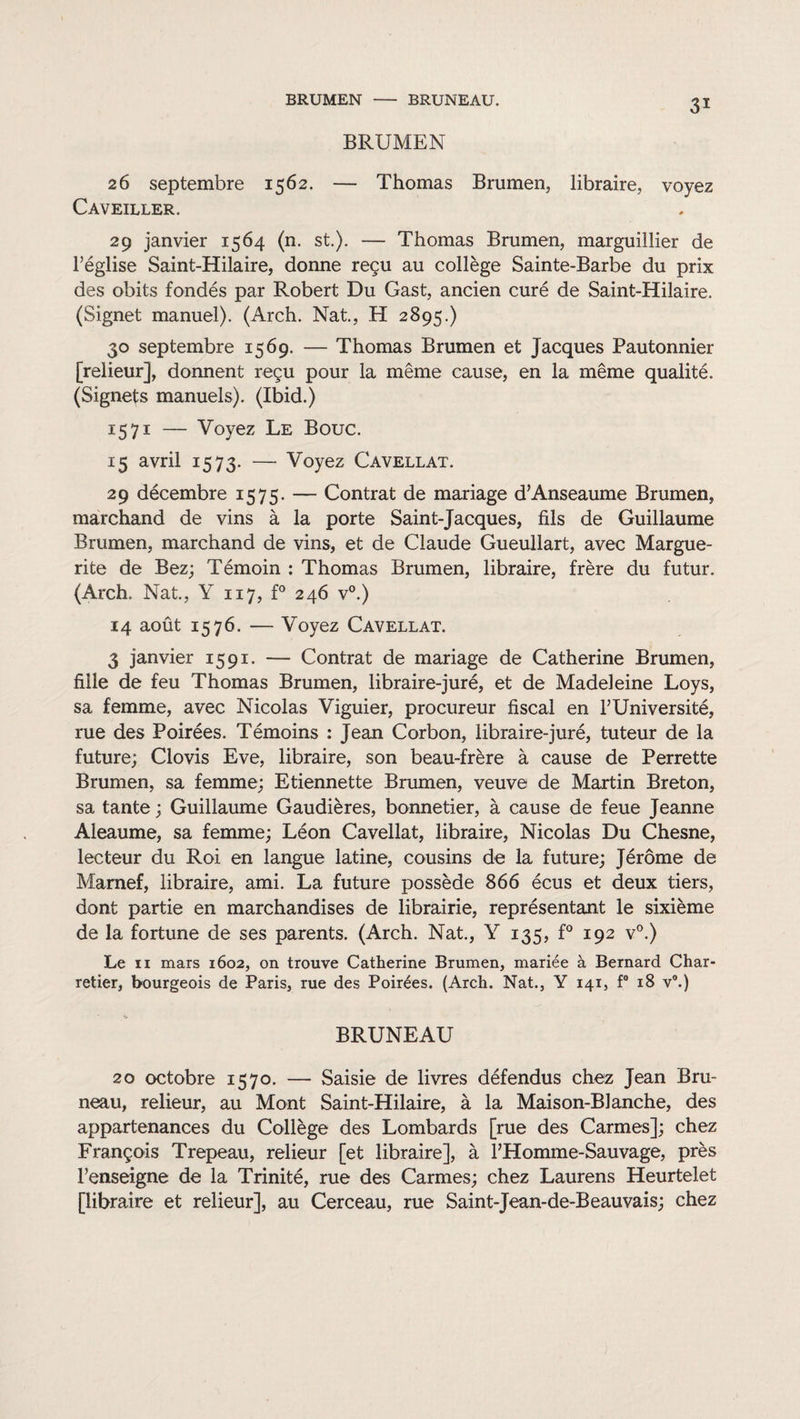 BRUMEN - BRUNEAU. BRUMEN 26 septembre 1562. — Thomas Brumen, libraire, voyez Caveiller. 29 janvier 1564 (n. st.). — Thomas Brumen, marguillier de Féglise Saint-Hilaire, donne reçu au collège Sainte-Barbe du prix des obits fondés par Robert Du Gast, ancien curé de Saint-Hilaire. (Signet manuel). (Arch. Nat., H 2895.) 30 septembre 1569. — Thomas Brumen et Jacques Pautonnier [relieur], donnent reçu pour la même cause, en la même qualité. (Signets manuels). (Ibid.) 1571 — Voyez Le Bouc. 15 avril 1573. — Voyez Cavellat. 29 décembre 1575. — Contrat de mariage d’Anseaume Brumen, marchand de vins à la porte Saint-Jacques, fils de Guillaume Brumen, marchand de vins, et de Claude Gueullart, avec Margue¬ rite de Bez; Témoin : Thomas Brumen, libraire, frère du futur. (Arch. Nat., Y 117, f° 246 v°.) 14 août 1576. — Voyez Cavellat. 3 janvier 1591. — Contrat de mariage de Catherine Brumen, fille de feu Thomas Brumen, libraire-juré, et de Madeleine Loys, sa femme, avec Nicolas Viguier, procureur fiscal en l’Université, rue des Poirées. Témoins : Jean Corbon, libraire-juré, tuteur de la future; Clovis Eve, libraire, son beau-frère à cause de Perrette Brumen, sa femme; Etiennette Brumen, veuve de Martin Breton, sa tante ; Guillaume Gaudières, bonnetier, à cause de feue Jeanne Aleaume, sa femme; Léon Cavellat, libraire, Nicolas Du Chesne, lecteur du Roi en langue latine, cousins de la future; Jérôme de Marnef, libraire, ami. La future possède 866 écus et deux tiers, dont partie en marchandises de librairie, représentant le sixième de la fortune de ses parents. (Arch. Nat., Y 135, f° 192 v°.) Le 11 mars 1602, on trouve Catherine Brumen, mariée à Bernard Char¬ retier, bourgeois de Paris, rue des Poirées. (Arch. Nat., Y 141, f° 18 v°.) BRUNEAU 20 octobre 1570. — Saisie de livres défendus chez Jean Bru- neau, relieur, au Mont Saint-Hilaire, à la Maison-Blanche, des appartenances du Collège des Lombards [rue des Carmes]; chez François Trepeau, relieur [et libraire], à l’Homme-Sauvage, près l’enseigne de la Trinité, rue des Carmes; chez Laurens Heurtelet [libraire et relieur], au Cerceau, rue Saint-Jean-de-Beauvais; chez
