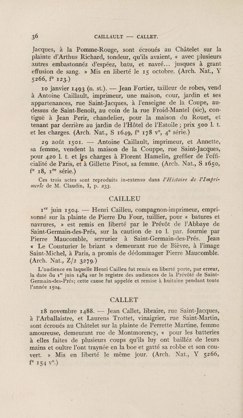 3^ CAILLAULT CALLET. Jacques, à la Pomme-Rouge, sont écroués au Châtelet sur la plainte d’Arthus Richard, tondeur, qu’ils avaient, « avec plusieurs autres embastonnéz d’espéez, batu, et navré... jusques à grant effusion de sang. » Mis en liberté le 15 octobre: (Arch. Nat., Y 5266, f° 123.) 10 janvier 1493 (n. st.). — Jean Fortier, tailleur cle robes, vend à Antoine Caillault, imprimeur, une maison, cour, jardin et ses appartenances, rue Saint-Jacques, à l’enseigne de la, Coupe, au- dessus de Saint-Benoit, au coin de la rue Froid-Mantel (sic), con¬ tiguë à Jean Périr, chandelier, pour la maison du Rouet, et tenant par derrière au jardin de l’Hôtel de i’Estoile ; prix 500 1. t. et les charges. (Arch. Nat., S 1649, f° 178 v°, 4e série.) 29 août 1501. — Antoine Caillault, imprimeur, et Annette, sa femme, vendent la maison de la Couppe, rue Saint-Jacques, pour 420 1. t. et l#es charges à Florent Hamelin, greffier de l’offi- cialité de Paris, et à Gillette Pinot, sa femme. (Arch. Nat., S 1650, f° 18, ire série.) Ces trois actes sont reproduits in-extenso dans VHistoire de Vlmpn- merîe de M. Claudin, I, p. 233. CAILLEU ier juin 1504. — Henri Cailleu, compagnon-imprimeur, empri¬ sonné sur la plainte de Pierre Du Four, tuillier, pour « batures et navrures, » est remis en liberté par le Prévôt de l’Abbaye de Saint-Germain-des-Prés, sur la caution de 10 1. par. fournie par Pierre Maucomble, serrurier à Saint-Germain-des-Prés. Jean « Le Cousturier le briant » demeurant rue de Bièvre, à l’image Saint-Michel, à Paris, a promis de dédommager Pierre Maucomble. (Arch. Nat., Z/2 3279.) L’audience en laquelle Henri Cailleu fut remis en liberté porte, par erreur, la date du Ier juin 1484 sur le registre des audiences de la Prévôté de Saint- Germain-des-Prés; cette cause fut appelée et remise à huitaine pendant toute l’année 1504. CALLET 18 novembre 1488. — Jean Callet, libraire, rue Saint-Jacques, à l’Arballaistre, et Laurens Trottet, vinaigrier, rue Saint-Martin, sont écroués au Châtelet sur la plainte de Perrette Martine, femme amoureuse, demeurant rue de Montmorency, « pour les batteries à elles faites de plusieurs coups qu’ils luy ont bailléz de leurs mains et oultre l’ont traynée en la boe et gatté sa robbe et son cou¬ vert. » Mis en liberté le même jour. (Arch. Nat., Y 5266, f° 154 v°.)