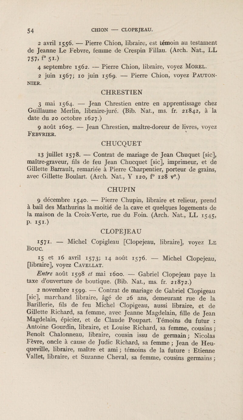 2 avril 1556. — Pierre Chion, libraire, est témoin au testament de Jeanne Le Febvre, femme de Crespin Fillau. (Arch. Nat., LL 757» f° 51-) 4 septembre 1562. — Pierre Chion, libraire, voyez Morel. 2 juin 1567; 10 juin 1569. — Pierre Chion, voyez Pauton- NIER. CHRESTIEN 3 mai 1564. — Jean Chrestien entre en apprentissage chez Guillaume Merlin, libraire-juré. (Bib. Nat., ms. fr. 21842, à la date du 20 octobre 1627.) 9 août 1605. — Jean Chrestien, maître-doreur de livres, voyez Febvrier. CHUCQUET 13 juillet 1578. — Contrat de mariage de Jean Chuquet [sic], maître-graveur, fils de feu Jean Chucquet [sic], imprimeur, et de Gillette Barrault, remariée à Pierre Charpentier, porteur de grains, avec Gillette Boulait. (Arch. Nat., Y 120, f° 128 v°.) CHUPIN 9 décembre 1540. — Pierre Chupin, libraire et relieur, prend à bail des Mathurins la moitié de la cave et quelques logements de la maison de la Croix-Verte, rue du Foin. (Arch. Nat., LL 1545, p-151) CLOPEJEAU 1571. — Michel Copigleau [Clopejeau, libraire], voyez Le Bouc. 15 et 16 avril 1573; 14 août 1576. — Michel Clopejeau, [libraire], voyez Cavellat. Entre août 1598 et mai 1600. — Gabriel Clopejeau paye la taxe d’ouverture de boutique. (Bib. Nat., ms. fr. 21872.) 2 novembre 1599. — Contrat de mariage de Gabriel Clopigeau [sic], marchand libraire, âgé de 26 ans, demeurant rue de la Barillerie, fils de feu Michel Clopigeau, aussi libraire, et de Gillette Richard, sa femme, avec Jeanne Magdelain, fille de Jean Magdelain, épicier, et de Claude Poupart. Témoins du futur : Antoine Gourdin, libraire, et Louise Richard, sa femme, cousins ; Benoît Chalonneau, libraire, cousin issu de germain; Nicolas Fèvre, oncle à cause de Judic Richard, sa femme; Jean de Heu- queville, libraire, maître et ami; témoins de la future : Etienne Vallet, libraire, et Suzanne Cheval, sa femme, cousins germains ;