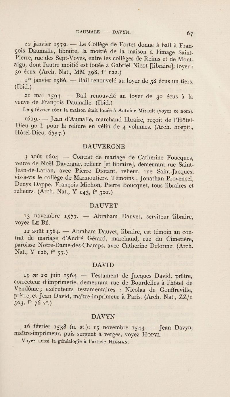 DAUMALE DAVYN. 6 7 # 22 janvier 1579. — Le Collège de Fortet donne à bail à Fran¬ çois Daumalle, libraire, la moitié de la maison à l’image Saint- Pierre, rue des Sept-Voyes, entre les collèges de Reims et de Mont- aigu, dont l’autre moitié est louée à Gabriel Nicot [libraire]; loyer : 30 écus. (Arch. Nat., MM 398, f° 122.) ier janvier 1586. — Bail renouvelé au loyer de 28 écus un tiers (Ibid.) 21 mai 1594. — Bail renouvelé au loyer de 30 écus à la veuve de François Daumalle. (Ibid.) Le 5 février 1601 la maison était louée à Antoine Mirault (voyez ce nom). 1619.-Jean d’Aumalle, marchand libraire, reçoit de l’Hôtel- Dieu 90 1. pour la reliure en vélin de 4 volumes. (Arch. hospit., Hôtel-Dieu, 6757.) DAUVERGNE 3 août 1604. — Contrat de mariage de Catherine Foucques, veuve de Noël Davergne, relieur [e;t libraire], demeurant rue Saint- Jean-de-Latran, avec Pierre Diotant, relieur, rue Saint-Jacques, vis-à-vis le collège de Marmoutiers. Témoins : Jonathan Provence!, Denys Dappe, François Michon, Pierre Boucquet, tous libraires et relieurs. (Arch. Nat., Y 143, f° 302.) DAUVET 13 novembre 1577- — Abraham Dauvet, serviteur libraire, voyez Le Bé. 12 août 1584. — Abraham Dauvet, libraire, est témoin au con¬ trat de mariage d’André Gérard, marchand, rue du Cimetière, paroisse Notre-Dame-des-Champs, avec Catherine Delorme. (Arch. Nat., Y 126, f° 57.) DAVID 19 ou 20 juin 1564. — Testament de Jacques David, prêtre, correcteur d’imprimerie, demeurant rue de Bourdelles à l’hôtel de Vendôme; exécuteurs testamentaires : Nicolas de Gonffreville, prêtre, et Jean David, maître-imprimeur à Paris. (Arch. Nat., ZZ/i 303, f° 76 v°.) DAVYN 16 février 1538 (n. st.); 15 novembre 1543. — Jean Davyn, maître-imprimeur, puis sergent à verges, voyez Hopyl. Voyez aussi la généalogie à l’article Higman.