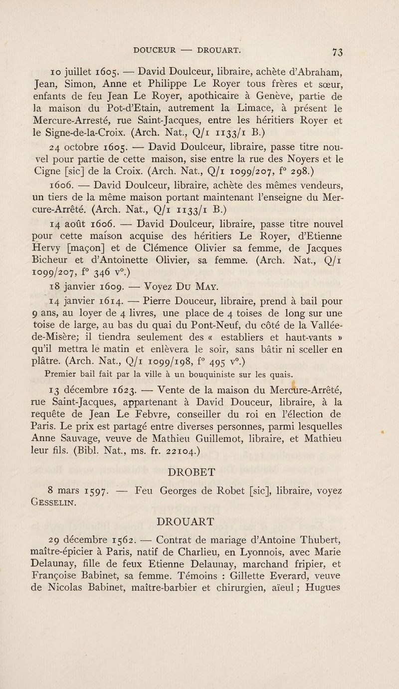 DOUCEUR - DROUART. io juillet 1605. — David Doulceur, libraire, achète d’Abraham, Jean, Simon, Anne et Philippe Le Royer tous frères et sœur, enfants de feu Jean Le Royer, apothicaire à Genève, partie de la maison du Pot-d’Etain, autrement la Limace, à présent le Mercure-Arresté, rue Saint-Jacques, entre les héritiers Royer et le Signe-de-la-Croix. (Arch. Nat., Q/i 1133/1 B.) 24 octobre 1605. — David Doulceur, libraire, passe titre nou¬ vel pour partie de cette maison, sise entre la rue des Noyers et le Cigne [sic] de la Croix. (Arch. Nat., Q/i 1099/207, f° 298.) 1606. — David Doulceur, libraire, achète des mêmes vendeurs, un tiers de la même maison portant maintenant renseigne du Mer¬ cure-Arrêté. (Arch. Nat., Q/i 1133/1 B.) 14 août 1606. — David Doulceur, libraire, passe titre nouvel pour cette maison acquise des héritiers Le Royer, d’Etienne Hervy [maçon] et de Clémence Olivier sa femme, de Jacques Bicheur et d’Antoinette Olivier, sa femme. (Arch. Nat., Q/i 1099/207, f° 346 v°.) 18 janvier 1609. — Voyez Du May. 14 janvier 1614. — Pierre Douceur, libraire, prend à bail pour 9 ans, au loyer de 4 livres, une place de 4 toises de long sur une toise de large, au bas du quai du Pont-Neuf, du côté de la Vallée- de-Misère; il tiendra seulement des « establiers et haut-vants » qu’il mettra le matin et enlèvera le soir, sans bâtir ni sceller en plâtre. (Arch. Nat., Q/i 1099/198, f° 495 v°.) Premier bail fait par la ville à un bouquiniste sur les quais. 13 décembre 1623. — Vente de la maison du Mercure-Arrêté, rue Saint-Jacques, appartenant à David Douceur, libraire, à la requête de Jean Le Febvre, conseiller du roi en l’élection de Paris. Le prix est partagé entre diverses personnes, parmi lesquelles Anne Sauvage, veuve de Mathieu Guillemot, libraire, et Mathieu leur fils. (Bibl. Nat., ms. fr. 22104.) DROBET 8 mars 1597. — Feu Georges de Robet [sic], libraire, voyez Gesselin. DROUART 29 décembre 1562. — Contrat de mariage d’Antoine Thubert, maître-épicier à Paris, natif de Charlieu, en Lyonnois, avec Marie Delaunay, fille de feux Etienne Delaunay, marchand fripier, et Françoise Babinet, sa femme. Témoins : Gillette Everard, veuve de Nicolas Babinet, maître-barbier et chirurgien, aïeul ; Hugues