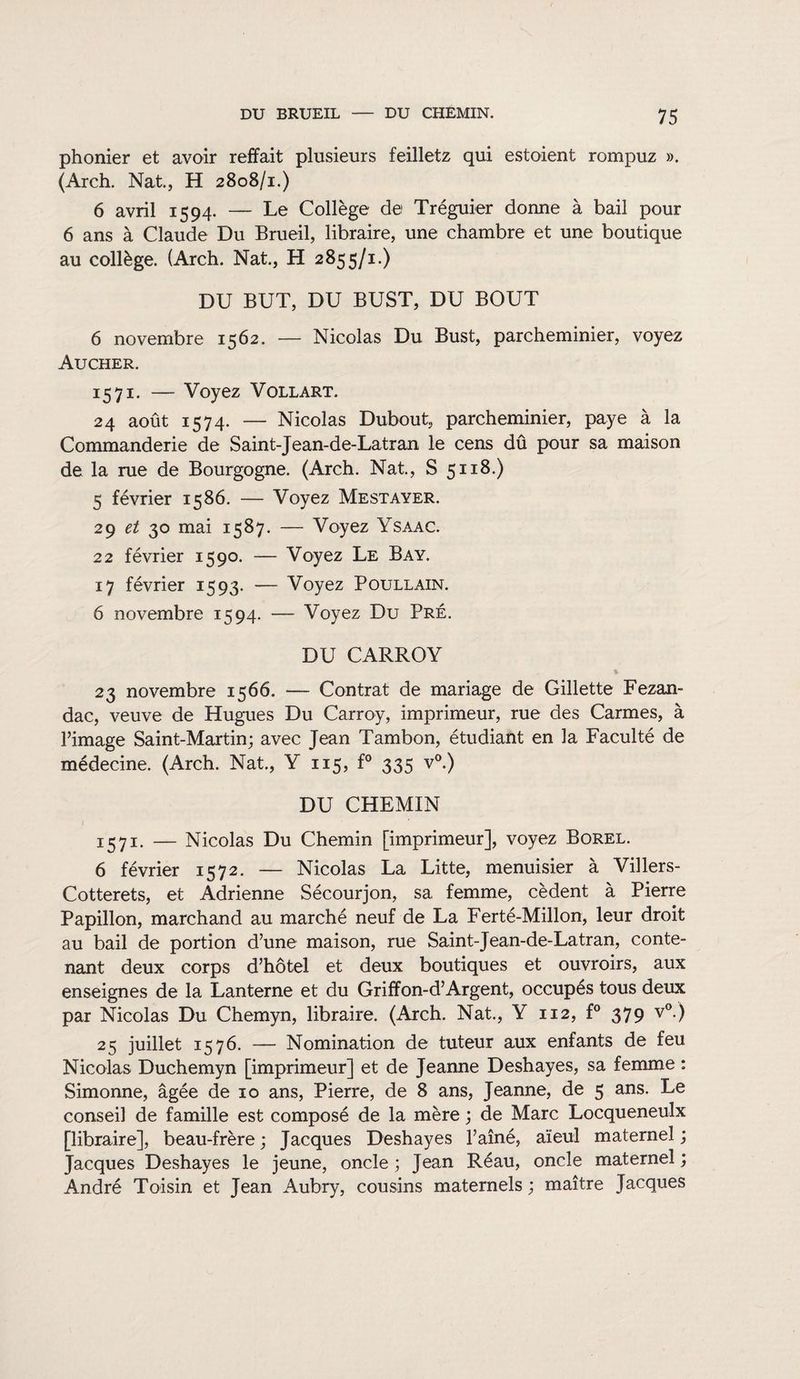 phonier et avoir reffait plusieurs feilletz qui estoient rompuz ». (Arch. Nat, H 2808/1.) 6 avril 1594. — Le Collège de Tréguier donne à bail pour 6 ans à Claude Du Brueil, libraire, une chambre et une boutique au collège. (Arch. Nat., H 2855/1.) DU BUT, DU BUST, DU BOUT 6 novembre 1562. — Nicolas Du Bust, parcheminier, voyez Aucher. 1571. — Voyez Vollart. 24 août 1574. — Nicolas Dubout, parcheminier, paye à la Commanderie de Saint-Jean-de-Latran le cens dû pour sa maison de la rue de Bourgogne. (Arch. Nat., S 5118.) 5 février 1586. — Voyez Mestayer. 29 et 30 mai 1587. — Voyez Ysaac. 22 février 1590. — Voyez Le Bay. 17 février 1593. — Voyez Poullain. 6 novembre 1594. — Voyez Du Pré. DU CARROY „ % 23 novembre 1566. — Contrat de mariage de Gillette Fezan- dac, veuve de Hugues Du Carroy, imprimeur, rue des Carmes, à l’image Saint-Martin; avec Jean Tambon, étudiant en la Faculté de médecine. (Arch. Nat., Y 115, f° 335 v°.) DU CHEMIN 1571. — Nicolas Du Chemin [imprimeur], voyez Borel. 6 février 1572. — Nicolas La Litte, menuisier à Villers- Cotterets, et Adrienne Sécourjon, sa femme, cèdent à Pierre Papillon, marchand au marché neuf de La Ferté-Millon, leur droit au bail de portion d’une maison, rue Saint-Jean-de-Latran, conte¬ nant deux corps d’hôtel et deux boutiques et ouvroirs, aux enseignes de la Lanterne et du Griffon-d’Argent, occupés tous deux par Nicolas Du Chemyn, libraire. (Arch. Nat., Y 112, f° 379 v°.) 25 juillet 1576. — Nomination de tuteur aux enfants de feu Nicolas Duchemyn [imprimeur] et de Jeanne Deshayes, sa femme : Simonne, âgée de 10 ans, Pierre, de 8 ans, Jeanne, de 5 ans. Le conseil de famille est composé de la mère ; de Marc Locqueneulx [libraire], beau-frère ; Jacques Deshayes l’aîné, aïeul maternel ; Jacques Deshayes le jeune, oncle ; Jean Réau, oncle maternel ; André Toisin et Jean Aubry, cousins maternels; maître Jacques