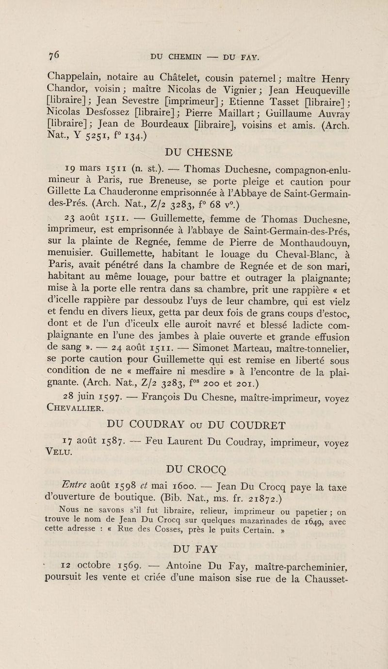 Chappelain, notaire au Châtelet, cousin paternel ; maître Henry Chandor, voisin ; maître Nicolas de Vignier ; Jean Heuqueville [libraire] ; Jean Sevestre [imprimeur] ; Etienne Tasset [libraire] ; Nicolas Desfossez [libraire],; Pierre Maillart ; Guillaume Auvray [libraire] ; Jean de Bourdeaux [libraire], voisins et amis. (Arch. Nat., Y 5251, f° 134.) DU CHESNE 19 mars 1511 (n. st.). — Thomas Duchesne, compagnon-enlu¬ mineur à Paris, rue Breneuse, se porte pleige et caution pour Gillette La Chauderonne emprisonnée à l’Abbaye de Saint-Germain- des-Prés. (Arch. Nat., Z/2 3283, f° 68 v°.) 23 août 1511. — Guillemette, femme de Thomas Duchesne, imprimeur, est emprisonnée à l’abbaye de Saint-Germain-des-Prés, sur la plainte de Regnée, femme de Pierre de Monthaudouvn, menuisier. Guillemette, habitant le louage du Cheval-Blanc, à Paris, avait pénétré dans la chambre de Regnée et de son mari, habitant au même louage, pour battre et outrager la plaignante; mise à la porte elle rentra dans sa chambre, prit une rappière « et d’icelle rappière par dessoubz l’uys de leur chambre, qui est vielz et fendu en divers lieux, getta par deux fois de grans coups d’estoc, dont et de l’un d’iceulx elle aurait navré et blessé ladicte com- plaignante en l’une des jambes à plaie ouverte et grande effusion de sang ». — 24 août 1511. — Simonet Marteau, maître-tonnelier, se porte caution pour Guillemette qui est remise en liberté sous condition de ne « meffaire ni mesdire » à l’encontre de la plai¬ gnante. (Arch. Nat., Z/2 3283, fos 200 et 201.) 28 juin 1597. — François Du Chesne, maître-imprimeur, voyez Chevallier. DU COUDRAY ou DU COUDRET 17 août 1587. Feu Laurent Du Coudray, imprimeur, voyez Velu. DU CROCQ 'Entre août 1598 et mai 1600. — Jean Du Crocq paye la taxe d’ouverture de boutique. (Bib. Nat, ms. fr. 21872.) Nous ne savons s’il fut libraire, relieur, imprimeur ou papetier ; on trouve le nom de Jean Du Crocq sur quelques mazarinades de 1649, avec cette adresse : « Rue des Cosses, près le puits Certain. » DU FAY 12 octobre 1569. — Antoine Du Fay, maître-parcheminier, poursuit les vente et criée d’une maison sise rue de la Chausset-