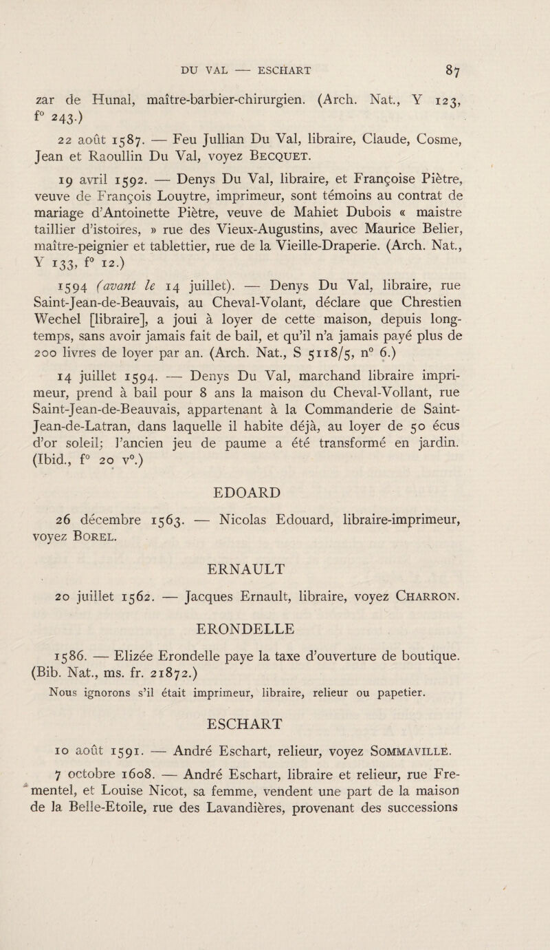zar de Hunai, maître-barbier-chirurgien. (Arch. Nat., Y 123, fo 243-) 22 août 1587. — Feu Jullian Du Val, libraire, Claude, Cosme, Jean et Raoullin Du Val, voyez Becquet. 19 avril 1592. — Denys Du Val, libraire, et Françoise Piètre, veuve de François Louytre, imprimeur, sont témoins au contrat de mariage d’Antoinette Piètre, veuve de Mahiet Dubois « maistre taillier d’istoires, » rue des Vieux-Augustins, avec Maurice Belier, maître-peignier et tablettier, rue de la Vieille-Draperie. (Arch. Nat., Y 133, £° 12.) 1594 (avant le 14 juillet). — Denys Du Val, libraire, rue Saint-Jean-de-Beauvais, au Cheval-Volant, déclare que Chrestien Wechel [libraire], a joui à loyer de cette maison, depuis long¬ temps, sans avoir jamais fait de bail, et qu’il n’a jamais payé plus de 200 livres de loyer par an. (Arch. Nat., S 5118/5, n° 6.) 14 juillet 1594. — Denys Du Val, marchand libraire impri¬ meur, prend à bail pour 8 ans la maison du Cheval-Vollant, rue Saint-Jean-de-Beauvais, appartenant à la Commanderie de Saint- Jean-de-Latran, dans laquelle il habite déjà, au loyer de 50 écus d’or soleil; l’ancien jeu de paume a été transformé en jardin. (Ibid., f° 20 v°.) EDOARD 26 décembre 1563. — Nicolas Edouard, libraire-imprimeur, voyez Borel. ERNAULT 20 juillet 1562. — Jacques Ernault, libraire, voyez Charron. ERONDELLE 1586. — Elizée Erondelle paye la taxe d’ouverture de boutique. (Bib. Nat., ms. fr. 21872.) Nous ignorons s’il était imprimeur, libraire, relieur ou papetier. ESCHART 10 août 1591. — André Eschart, relieur, voyez Sommaville. 7 octobre 1608. — André Eschart, libraire et relieur, rue Fre- mentel, et Louise Nicot, sa femme, vendent une part de la maison de la Belle-Etoile, rue des Lavandières, provenant des successions