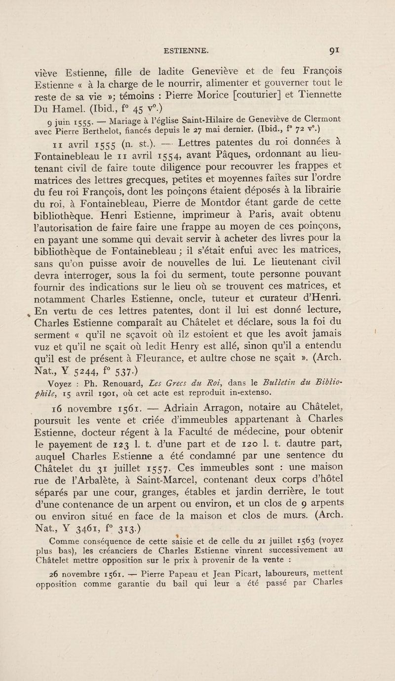 viève Estienne, fille de ladite Geneviève et de feu François Estienne « à la charge de le nourrir, alimenter et gouverner tout le reste de sa vie »; témoins : Pierre Morice [couturier] et Tiennette Du Hamel. (Ibid., f° 45 v°.) 9 juin 1555. — Mariage à l’église Saint-Hilaire de Geneviève de Clermont avec Pierre Berthelot, fiancés depuis le 27 mai dernier. (Ibid., f° 72 v°.) 11 avril 1555 (n. st.). — Lettres patentes du roi données a Fontainebleau le 11 avril 1554? avant Pâques, ordonnant au lieu¬ tenant civil de faire toute diligence pour recouvrer les fiappes et matrices des lettres grecques, petites et moyennes faites sur l’ordre du feu roi François, dont les poinçons étaient (déposés à la librairie du roi, à Fontainebleau, Pierre de Montdor étant garde de cette bibliothèque. Henri Estienne, imprimeur à Paris, avait obtenu l’autorisation de faire faire une frappe au moyen de ces poinçons, en payant une somme qui devait servir à acheter des livres pour la bibliothèque de Fontainebleau ; il s’était enfui avec les matrices, sans qu’on puisse avoir de nouvelles de lui. Le lieutenant civil devra interroger, sous la foi du serment, toute personne pouvant fournir des indications sur le lieu où se trouvent ces matrices, et notamment Charles Estienne, oncle, tuteur et curateur d’Henri, v En vertu de ces lettres patentes, dont il lui est donné lecture, Charles Estienne comparaît au Châtelet et déclare, sous la foi du serment « qu’il ne sçavoit où ilz estoient et que les avoit jamais vuz et qu’il ne sçait où ledit Henry est allé, sinon qu’il a entendu qu’il est de présent à Fleurance, et aultre chose ne sçait ». (Arch. Nat., Y 5244, f° 537.) Voyez : Ph. Renouard, Les Grecs du Roi, dans le Bulletin du Biblio¬ phile, 15 avril 1901, où cet acte est reproduit in-extenso. 16 novembre 1561. — Adriain Arragon, notaire au Châtelet, poursuit les vente et criée d’immeubles appartenant à Charles Estienne, docteur régent à la Faculté de médecine, pour obtenir le payement de 123 1. t. d’une part et de 120 1. t. dautre part, auquel Charles Estienne a été condamné par une sentence du Châtelet du 31 juillet 1557. Ces immeubles sont : une maison rue de l’Arbalète, à Saint-Marcel, contenant deux corps d’hôtel séparés par une cour, granges, étables et jardin derrière, le tout d’une contenance de un arpent ou environ, et un clos de 9 arpents ou environ situé en face de la maison et clos de murs. (Arch. Nat, Y 3461, f° 313.) Comme conséquence de cette saisie et de celle du 21 juillet 1563 (voyez plus bas), les créanciers de Charles Estienne vinrent successivement au Châtelet mettre opposition sur le prix à provenir de la vente : 26 novembre 1561. Pierre Papeau et Jean Picart, laboureurs, mettent opposition comme garantie du bail qui leur a été passé par Charles