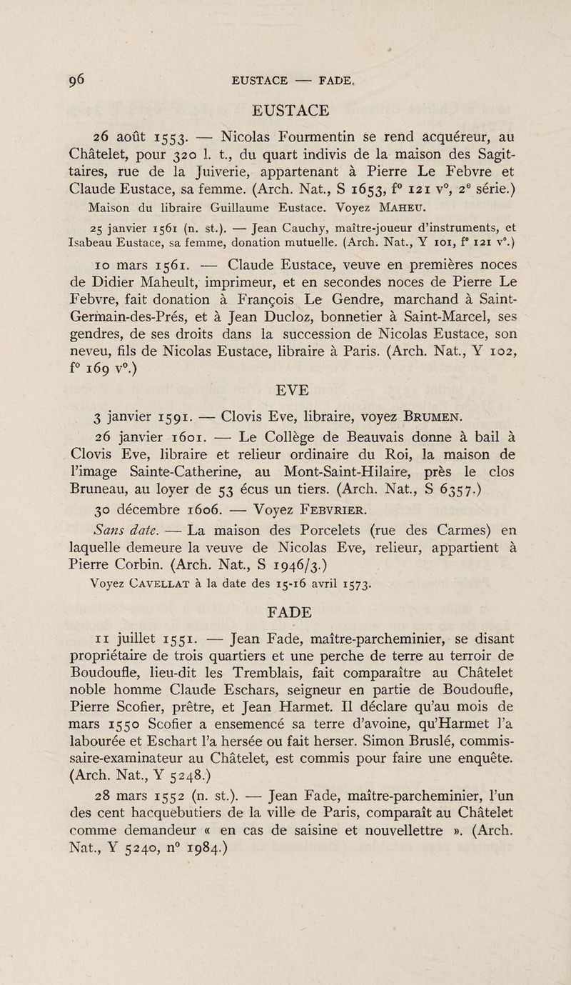 9<5 EUSTACE FADE. EUSTACE 26 août 1553. — Nicolas Fourmentin se rend acquéreur, au Châtelet, pour 320 1. t, du quart indivis de la maison des Sagit¬ taires, rue de la Juiverie, appartenant à Pierre Le Febvre et Claude Eustace, sa femme. (Arch. Nat., S 1653, f° 121 v°, 2e série.) Maison du libraire Guillaume Eustace. Voyez Maheu. 25 janvier 1561 (n. st.). — Jean Cauchy, maître-joueur d’instruments, et Isabeau Eustace, sa femme, donation mutuelle. (Arch. Nat., Y 101, f° 121 v0.} 10 mars 1561. — Claude Eustace, veuve en premières noces de Didier Maheult, imprimeur, et en secondes noces de Pierre Le Febvre, fait donation à François Le Gendre, marchand à Saint- Germain-des-Prés, et à Jean Ducloz, bonnetier à Saint-Marcel, ses gendres, de ses droits dans la succession de Nicolas Eustace, son neveu, fils de Nicolas Eustace, libraire à Paris. (Arch. Nat., Y 102, f° 169 V”.) EVE 3 janvier 1591. — Clovis Eve, libraire, voyez Brumen. 26 janvier 1601. — Le Collège de Beauvais donne à bail à Clovis Eve, libraire et relieur ordinaire du Roi, la maison de l’image Sainte-Catherine, au Mont-Saint-Hilaire, près le clos Bruneau, au loyer de 53 écus un tiers. (Arch. Nat., S 6357.) 30 décembre 1606. — Voyez Febvrier. Sans date. — La maison des Porcelets (rue des Carmes) en laquelle demeure la veuve de Nicolas Eve, relieur, appartient à Pierre Corbin. (Arch. Nat., S 1946/3.) Voyez Cavellat à la date des 15-16 avril 1573. FADE 11 juillet 1551. — Jean Fade, maître-parcheminier, se disant propriétaire de trois quartiers et une perche de terre au terroir de Boudoufle, lieu-dit les Tremblais, fait comparaître au Châtelet noble homme Claude Eschars, seigneur en partie de Boudoufle, Pierre Scofier, prêtre, et Jean Harmet. Il déclare qu’au mois de mars 1550 Scofier a ensemencé sa terre d’avoine, qu’Harmet l’a labourée et Eschart l’a hersée ou fait herser. Simon Bruslé, commis¬ saire-examinateur au Châtelet, est commis pour faire une enquête. (Arch. Nat., Y 5248.) 28 mars 1552 (n. st.). -— Jean Fade, maître-parcheminier, l’un des cent hacquèbutiers de la ville de Paris, comparaît au Châtelet comme demandeur « en cas de saisine et nouvellettre ». (Arch. Nat., Y 5240, n° 1984.)