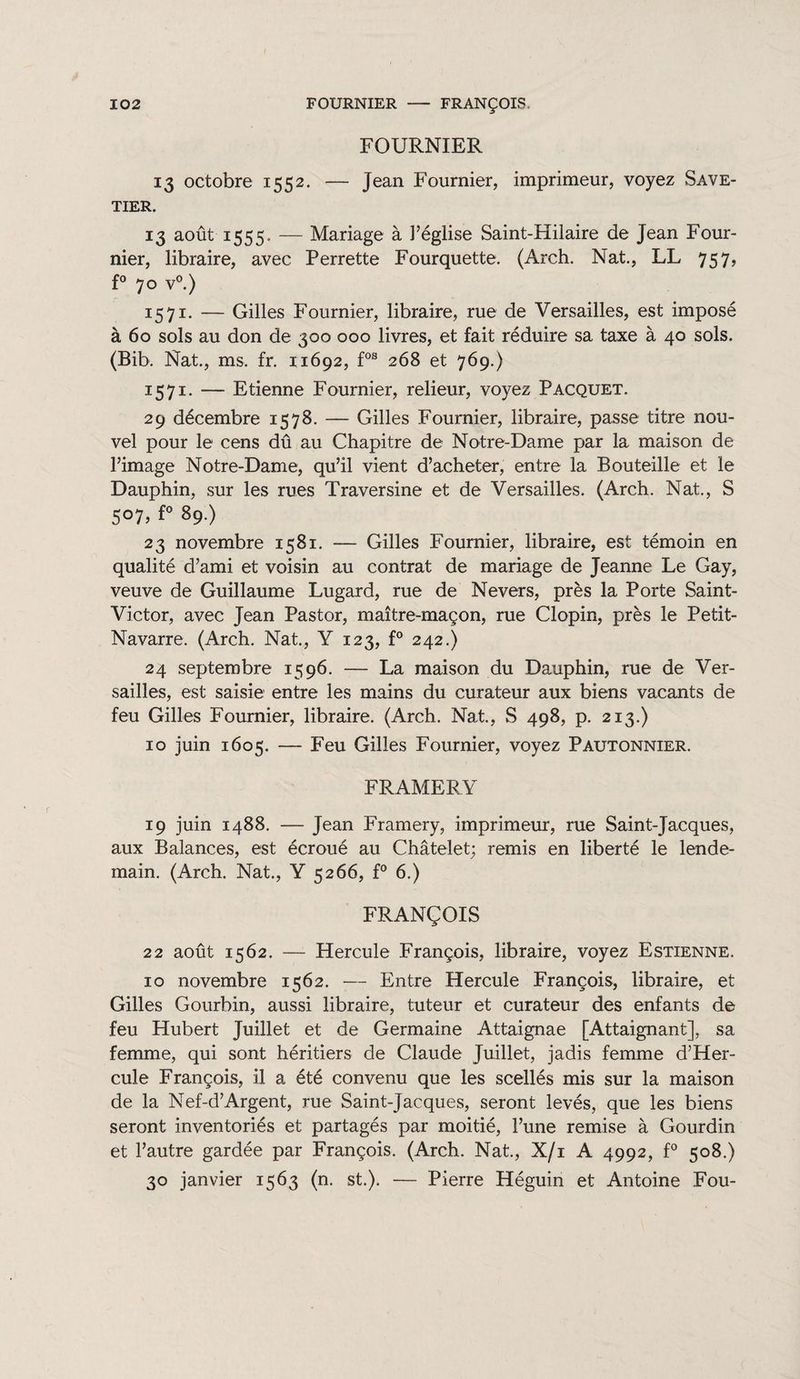 FOURNIER 13 octobre 1552. — Jean Fournier, imprimeur, voyez Save¬ tier. 13 août 1555» — Mariage à l’église Saint-Hilaire de Jean Four¬ nier, libraire, avec Perrette Fourquette. (Arch. Nat., LL 757, f° 70 v°.) 1571. — Gilles Fournier, libraire, rue de Versailles, est imposé à 60 sols au don de 300 000 livres, et fait réduire sa taxe à 40 sols. (Bib. Nat., ms, fr. 11692, fos 268 et 769.) 1571. — Etienne Fournier, relieur, voyez Pacquet. 29 décembre 1578. — Gilles Fournier, libraire, passe titre nou¬ vel pour le cens dû au Chapitre de Notre-Dame par la maison de l’image Notre-Dame, qu’il vient d’acheter, entre la Bouteille et le Dauphin, sur les rues Traversine et de Versailles. (Arch. Nat., S 507, f° 89.) 23 novembre 1581. — Gilles Fournier, libraire, est témoin en qualité d’ami et voisin au contrat de mariage de Jeanne Le Gay, veuve de Guillaume Lugard, rue de Nevers, près la Porte Saint- Victor, avec Jean Pastor, maître-maçon, rue Clopin, près le Petit- Navarre. (Arch. Nat., Y 123, f° 242.) 24 septembre 1596. — La maison du Dauphin, rue de Ver¬ sailles, est saisie entre les mains du curateur aux biens vacants de feu Gilles Fournier, libraire. (Arch. Nat, S 498, p. 213.) 10 juin 1605. — Feu Gilles Fournier, voyez Pautonnier. FRAMERY 19 juin 1488. — Jean Framery, imprimeur, rue Saint-Jacques, aux Balances, est écroué au Châtelet; remis en liberté le lende¬ main. (Arch. Nat., Y 5266, f° 6.) FRANÇOIS 22 août 1562. — Hercule François, libraire, voyez Estienne. 10 novembre 1562. — Entre Hercule François, libraire, et Gilles Gourbin, aussi libraire, tuteur et curateur des enfants de feu Hubert Juillet et de Germaine Attaignae [Attaignant], sa femme, qui sont héritiers de Claude Juillet, jadis femme d’Her- cule François, il a été convenu que les scellés mis sur la maison de la Nef-d’Argent, rue Saint-Jacques, seront levés, que les biens seront inventoriés et partagés par moitié, l’une remise à Gourdin et l’autre gardée par François. (Arch. Nat, X/i A 4992, f° 508.) 30 janvier 1563 (n. st.). — Pierre Héguin et Antoine Fou-