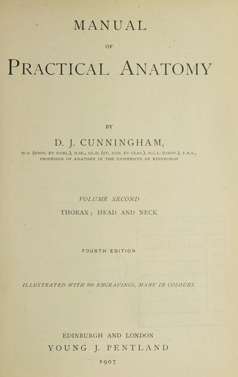 MANUAL OF Practical Anatomy BY D. J. CUNNINGHAM, M.D. (EDIN. ET DUBI..), D.SC., LL.D. (.ST. AND. F.T GLAS.), D.C.L. (OXON.), F.R.S., PROFESSOR OF ANATOMY IN THE UNIVERSITY OF EDINBURGH VOLUME SECOND THORAX; HEAD AND NECK FOURTH EDITION ILLUSTRATED WITH 230 ENGRAVINGS, MANY IN COLOURS EDINBURGH AND LONDON YOUNG J. PENTLAND 19° 7