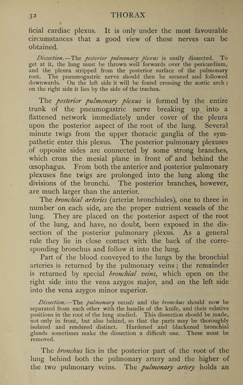 ficial cardiac plexus. It is only under the most favourable circumstances that a good view of these nerves can be obtained. Dissection.—The posterior ptd??ionary plexus is easily dissected. To get at it, the lung must be thrown well forwards over the pericardium, and the pleura stripped from the posterior surface of the pulmonary root. The pneumogastric nerve should then be secured and followed downwards. On the left side it will be found crossing the aortic arch ; on the right side it lies by the side of the trachea. The posterior pulmonary plexus is formed by the entire trunk of the pneumogastric nerve breaking up into a flattened network immediately under cover of the pleura upon the posterior aspect of the root of the lung. Several minute twigs from the upper thoracic ganglia of the sym¬ pathetic enter this plexus. The posterior pulmonary plexuses of opposite sides are connected by some strong branches, which cross the mesial plane in front of and behind the oesophagus. From both the anterior and posterior pulmonary plexuses fine twigs are prolonged into the lung along the divisions of the bronchi. The posterior branches, however, are much larger than the anterior. The bronchial arteries (arteriae bronchiales), one to three in number on each side, are the proper nutrient vessels of the lung. They are placed on the posterior aspect of the root of the lung, and have, no doubt, been exposed in the dis¬ section of the posterior pulmonary plexus. As a general rule they lie in close contact with the back of the corre¬ sponding bronchus and follow it into the lung. Part of the blood conveyed to the lungs by the bronchial arteries is returned by the pulmonary veins; the remainder is returned by special bronchial veins, which open on the right side into the vena azygos major, and on the left side into the vena azygos minor superior. Dissection.—The pulmonary vessels and the bronchus should now be separated from each other with the handle of the knife, and their relative positions in the root of the lung studied. This dissection should be made, not only in front, but also behind, so that the parts may be thoroughly isolated and rendered distinct. Hardened and blackened bronchial glands sometimes make the dissection a difficult one. These must be removed. The bronchus lies in the posterior part of the root of the lung behind both the pulmonary artery and the higher of the two pulmonary veins. The pulmonary artery holds an
