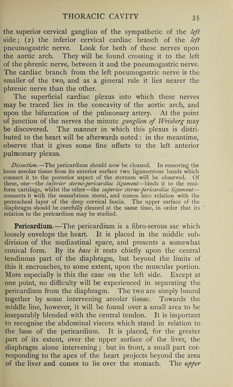 the superior cervical ganglion of the sympathetic of the left side; (2) the inferior cervical cardiac branch of the left pneurnogastric nerve. Look for both of these nerves upon the aortic arch. They will be found crossing it to the left of the phrenic nerve, between it and the pneurnogastric nerve. The cardiac branch from the left pneurnogastric nerve is the smaller of the two, and as a general rule it lies nearer the phrenic nerve than the other. The superficial cardiac plexus into which these nerves may be traced lies in the concavity of the aortic arch, and upon the bifurcation of the pulmonary artery. At the point of junction of the nerves the minute ganglion of Wrisberg may be discovered. The manner in which this plexus is distri¬ buted to the heart will be afterwards noted : in the meantime, observe that it gives some fine offsets to the left anterior pulmonary plexus. Dissection.—The pericardium should now be cleaned. In removing the loose areolar tissue from its anterior surface two ligamentous bands which connect it to the posterior aspect of the sternum will be observed. Of these, one—the inferior sterno-pericardiac ligament—binds it to the ensi- form cartilage, whilst the other—the superior sterno-pericardiac ligament— connects it with the manubrium sterni, and comes into relation with the pretracheal layer of the deep cervical fascia. The upper surface of the diaphragm should be carefully cleaned at the same time, in order that its relation to the pericardium may be studied. Pericardium.—The pericardium is a fibro-serous sac which loosely envelops the heart. It is placed in the middle sub¬ division of the mediastinal space, and presents a somewhat conical form. By its base it rests chiefly upon the central tendinous part of the diaphragm, but beyond the limits of this it encroaches, to some extent, upon the muscular portion. More especially is this the case on the left side. Except at one point, no difficulty will be experienced in separating the pericardium from the diaphragm. The two are simply bound together by some intervening areolar tissue. Towards the middle line, however, it will be found over a small area to be inseparably blended with the central tendon. It is important to recognise the abdominal viscera which stand in relation to the base of the pericardium. It is placed, for the greater part of its extent, over the upper surface of the liver, the diaphragm alone intervening; but in front, a small part cor¬ responding to the apex of the heart projects beyond the area of the liver and comes to lie over the stomach. The upper